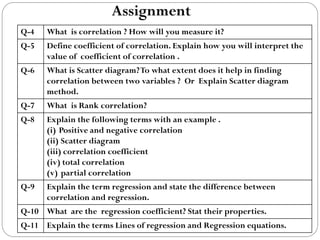 Assignment
Q-4 What is correlation ? How will you measure it?
Q-5 Define coefficient of correlation. Explain how you will interpret the
value of coefficient of correlation .
Q-6 What is Scatter diagram?To what extent does it help in finding
correlation between two variables ? Or Explain Scatter diagram
method.
Q-7 What is Rank correlation?
Q-8 Explain the following terms with an example .
(i) Positive and negative correlation
(ii) Scatter diagram
(iii) correlation coefficient
(iv) total correlation
(v) partial correlation
Q-9 Explain the term regression and state the difference between
correlation and regression.
Q-10 What are the regression coefficient? Stat their properties.
Q-11 Explain the terms Lines of regression and Regression equations.
 