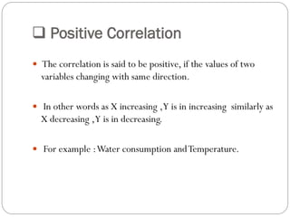  Positive Correlation
 The correlation is said to be positive, if the values of two
variables changing with same direction.
 In other words as X increasing ,Y is in increasing similarly as
X decreasing ,Y is in decreasing.
 For example :Water consumption andTemperature.
 