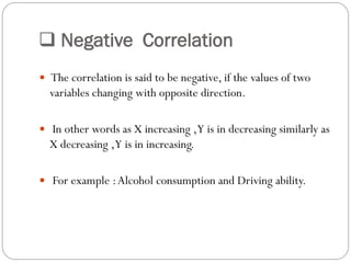  Negative Correlation
 The correlation is said to be negative, if the values of two
variables changing with opposite direction.
 In other words as X increasing ,Y is in decreasing similarly as
X decreasing ,Y is in increasing.
 For example :Alcohol consumption and Driving ability.
 