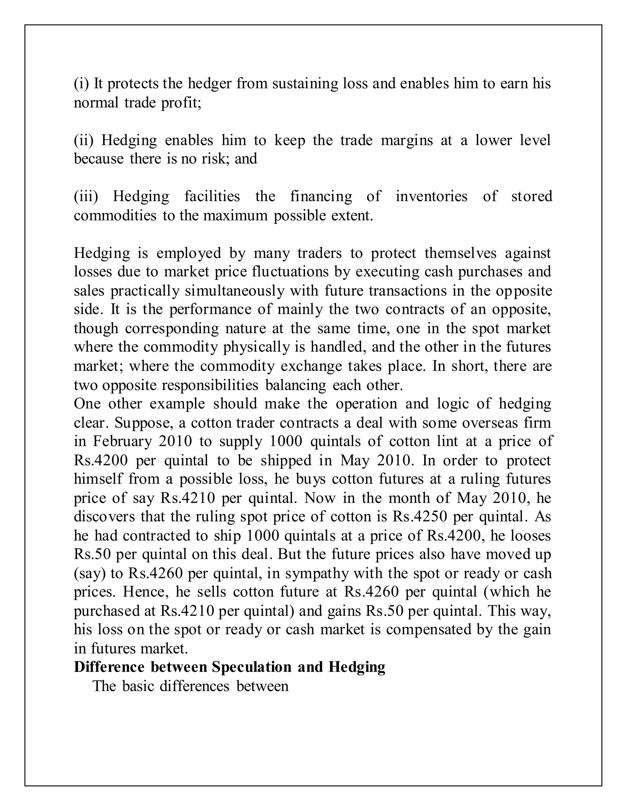 (i) It protects the hedger from sustaining loss and enables him to earn his
normal trade profit;
(ii) Hedging enables him to keep the trade margins at a lower level
because there is no risk; and
(iii) Hedging facilities the financing of inventories of stored
commodities to the maximum possible extent.
Hedging is employed by many traders to protect themselves against
losses due to market price fluctuations by executing cash purchases and
sales practically simultaneously with future transactions in the opposite
side. It is the performance of mainly the two contracts of an opposite,
though corresponding nature at the same time, one in the spot market
where the commodity physically is handled, and the other in the futures
market; where the commodity exchange takes place. In short, there are
two opposite responsibilities balancing each other.
One other example should make the operation and logic of hedging
clear. Suppose, a cotton trader contracts a deal with some overseas firm
in February 2010 to supply 1000 quintals of cotton lint at a price of
Rs.4200 per quintal to be shipped in May 2010. In order to protect
himself from a possible loss, he buys cotton futures at a ruling futures
price of say Rs.4210 per quintal. Now in the month of May 2010, he
discovers that the ruling spot price of cotton is Rs.4250 per quintal. As
he had contracted to ship 1000 quintals at a price of Rs.4200, he looses
Rs.50 per quintal on this deal. But the future prices also have moved up
(say) to Rs.4260 per quintal, in sympathy with the spot or ready or cash
prices. Hence, he sells cotton future at Rs.4260 per quintal (which he
purchased at Rs.4210 per quintal) and gains Rs.50 per quintal. This way,
his loss on the spot or ready or cash market is compensated by the gain
in futures market.
Difference between Speculation and Hedging
The basic differences between
 