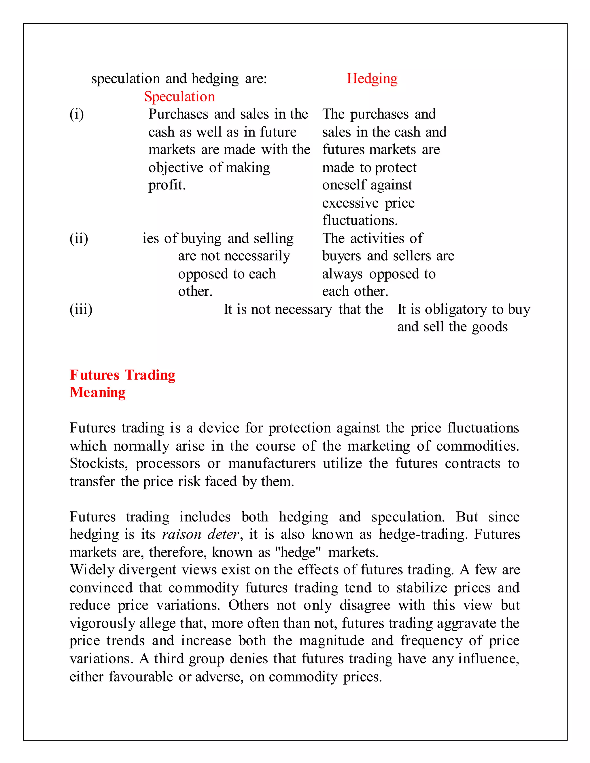 speculation and hedging are:
Speculation
Hedging
(i) Purchases and sales in the
cash as well as in future
markets are made with the
objective of making
profit.
The purchases and
sales in the cash and
futures markets are
made to protect
oneself against
excessive price
fluctuations.
(ii)
The activities of buying and selling
are not necessarily
opposed to each
other.
The activities of
buyers and sellers are
always opposed to
each other.
(iii) It is not necessary that the
two types of
It is obligatory to buy
and sell the goods
Futures Trading
Meaning
Futures trading is a device for protection against the price fluctuations
which normally arise in the course of the marketing of commodities.
Stockists, processors or manufacturers utilize the futures contracts to
transfer the price risk faced by them.
Futures trading includes both hedging and speculation. But since
hedging is its raison deter, it is also known as hedge-trading. Futures
markets are, therefore, known as "hedge" markets.
Widely divergent views exist on the effects of futures trading. A few are
convinced that commodity futures trading tend to stabilize prices and
reduce price variations. Others not only disagree with this view but
vigorously allege that, more often than not, futures trading aggravate the
price trends and increase both the magnitude and frequency of price
variations. A third group denies that futures trading have any influence,
either favourable or adverse, on commodity prices.
 