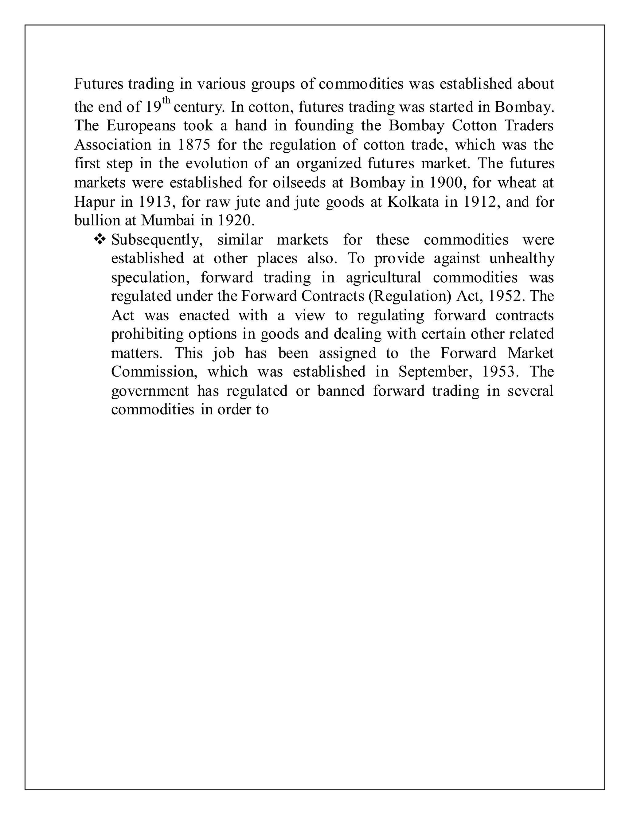 Futures trading in various groups of commodities was established about
the end of 19
th
century. In cotton, futures trading was started in Bombay.
The Europeans took a hand in founding the Bombay Cotton Traders
Association in 1875 for the regulation of cotton trade, which was the
first step in the evolution of an organized futures market. The futures
markets were established for oilseeds at Bombay in 1900, for wheat at
Hapur in 1913, for raw jute and jute goods at Kolkata in 1912, and for
bullion at Mumbai in 1920.
 Subsequently, similar markets for these commodities were
established at other places also. To provide against unhealthy
speculation, forward trading in agricultural commodities was
regulated under the Forward Contracts (Regulation) Act, 1952. The
Act was enacted with a view to regulating forward contracts
prohibiting options in goods and dealing with certain other related
matters. This job has been assigned to the Forward Market
Commission, which was established in September, 1953. The
government has regulated or banned forward trading in several
commodities in order to
 
