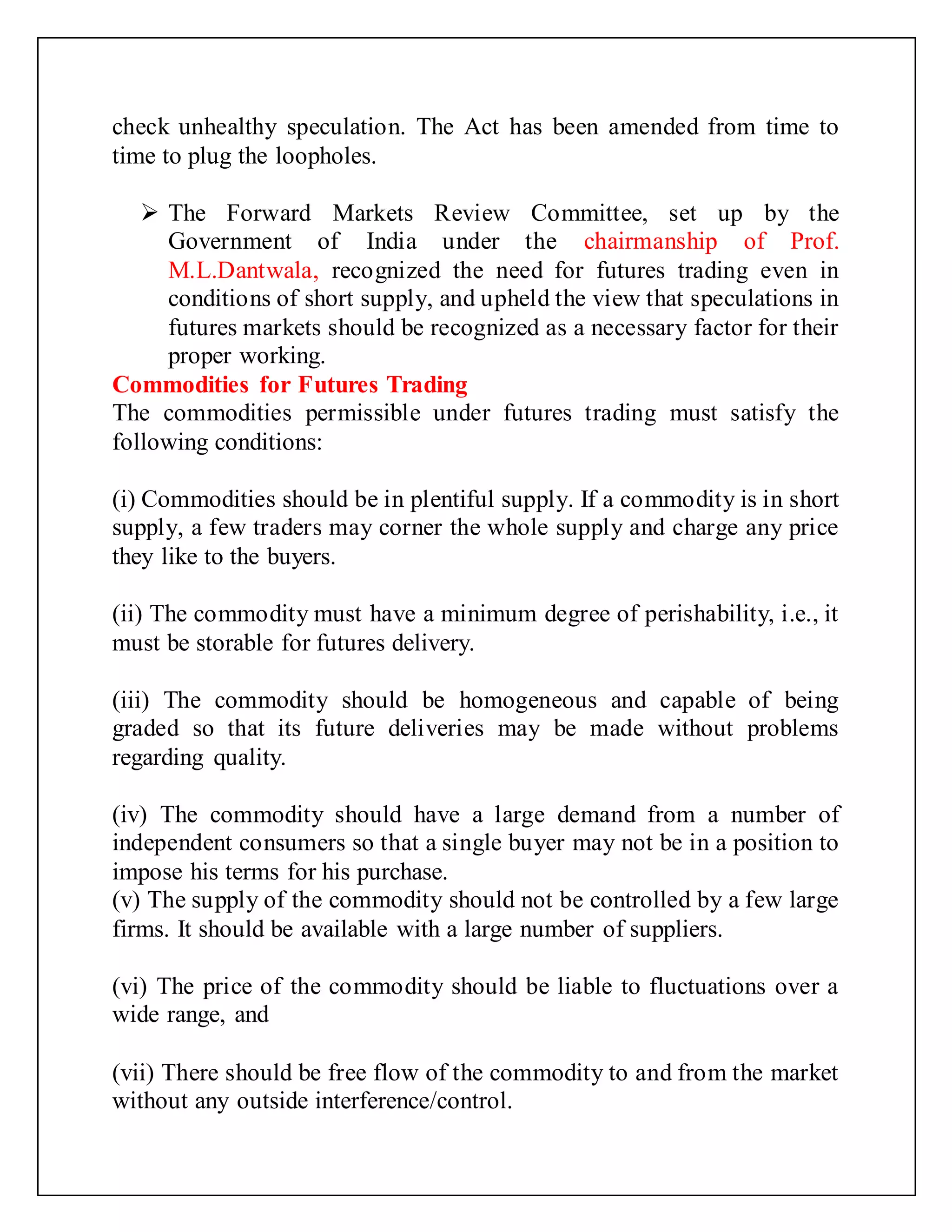 check unhealthy speculation. The Act has been amended from time to
time to plug the loopholes.
 The Forward Markets Review Committee, set up by the
Government of India under the chairmanship of Prof.
M.L.Dantwala, recognized the need for futures trading even in
conditions of short supply, and upheld the view that speculations in
futures markets should be recognized as a necessary factor for their
proper working.
Commodities for Futures Trading
The commodities permissible under futures trading must satisfy the
following conditions:
(i) Commodities should be in plentiful supply. If a commodity is in short
supply, a few traders may corner the whole supply and charge any price
they like to the buyers.
(ii) The commodity must have a minimum degree of perishability, i.e., it
must be storable for futures delivery.
(iii) The commodity should be homogeneous and capable of being
graded so that its future deliveries may be made without problems
regarding quality.
(iv) The commodity should have a large demand from a number of
independent consumers so that a single buyer may not be in a position to
impose his terms for his purchase.
(v) The supply of the commodity should not be controlled by a few large
firms. It should be available with a large number of suppliers.
(vi) The price of the commodity should be liable to fluctuations over a
wide range, and
(vii) There should be free flow of the commodity to and from the market
without any outside interference/control.
 