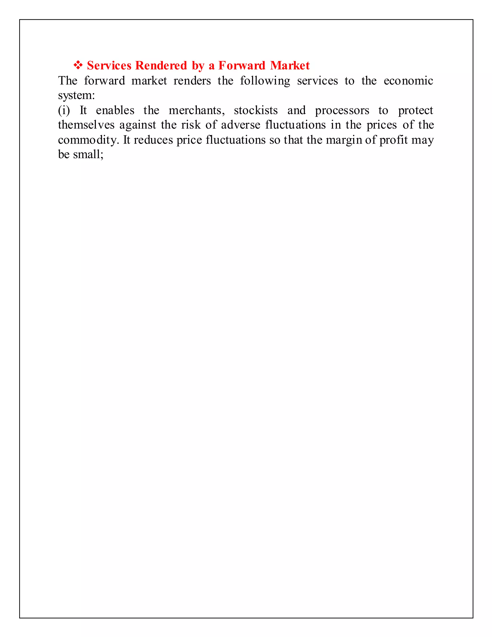  Services Rendered by a Forward Market
The forward market renders the following services to the economic
system:
(i) It enables the merchants, stockists and processors to protect
themselves against the risk of adverse fluctuations in the prices of the
commodity. It reduces price fluctuations so that the margin of profit may
be small;
 