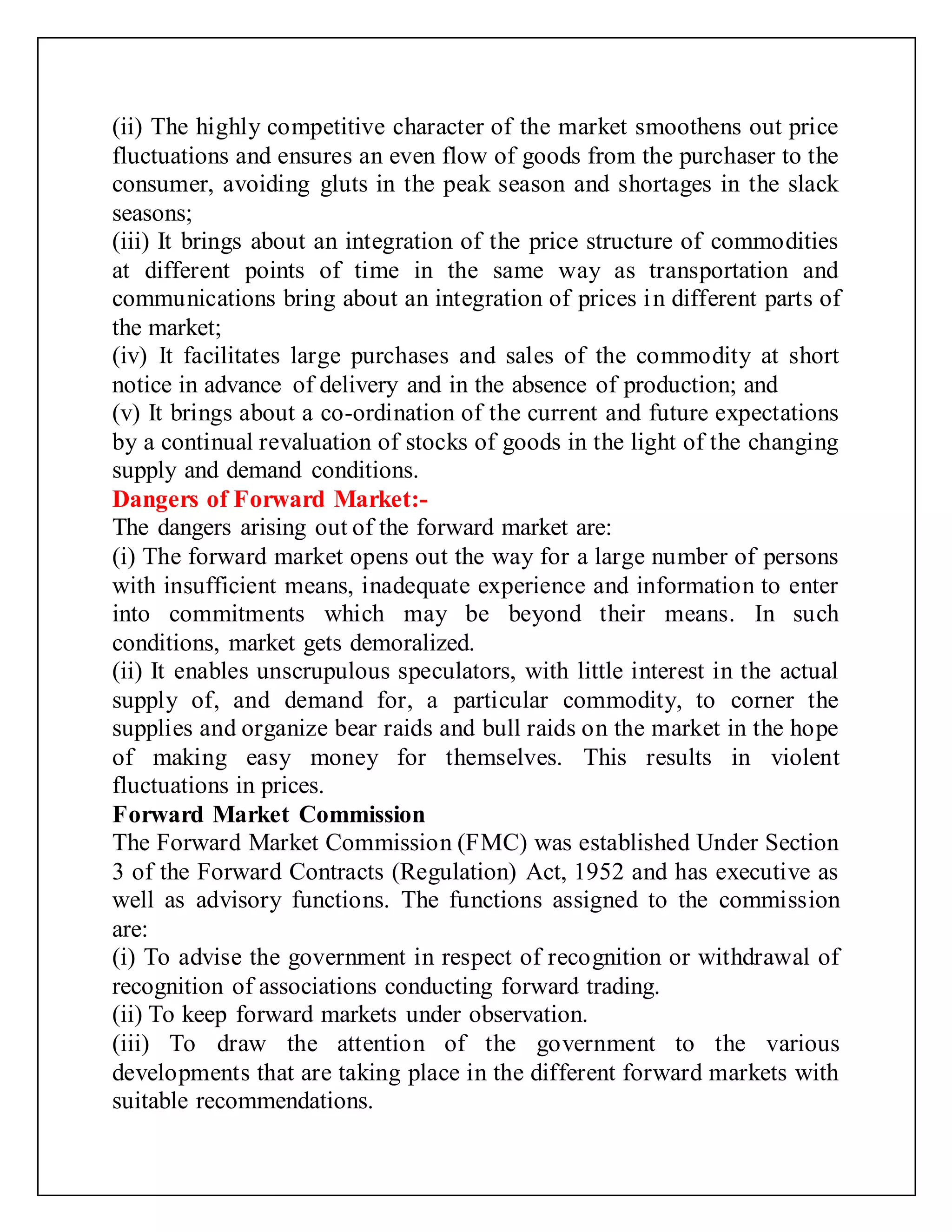 (ii) The highly competitive character of the market smoothens out price
fluctuations and ensures an even flow of goods from the purchaser to the
consumer, avoiding gluts in the peak season and shortages in the slack
seasons;
(iii) It brings about an integration of the price structure of commodities
at different points of time in the same way as transportation and
communications bring about an integration of prices in different parts of
the market;
(iv) It facilitates large purchases and sales of the commodity at short
notice in advance of delivery and in the absence of production; and
(v) It brings about a co-ordination of the current and future expectations
by a continual revaluation of stocks of goods in the light of the changing
supply and demand conditions.
Dangers of Forward Market:-
The dangers arising out of the forward market are:
(i) The forward market opens out the way for a large number of persons
with insufficient means, inadequate experience and information to enter
into commitments which may be beyond their means. In such
conditions, market gets demoralized.
(ii) It enables unscrupulous speculators, with little interest in the actual
supply of, and demand for, a particular commodity, to corner the
supplies and organize bear raids and bull raids on the market in the hope
of making easy money for themselves. This results in violent
fluctuations in prices.
Forward Market Commission
The Forward Market Commission (FMC) was established Under Section
3 of the Forward Contracts (Regulation) Act, 1952 and has executive as
well as advisory functions. The functions assigned to the commission
are:
(i) To advise the government in respect of recognition or withdrawal of
recognition of associations conducting forward trading.
(ii) To keep forward markets under observation.
(iii) To draw the attention of the government to the various
developments that are taking place in the different forward markets with
suitable recommendations.
 