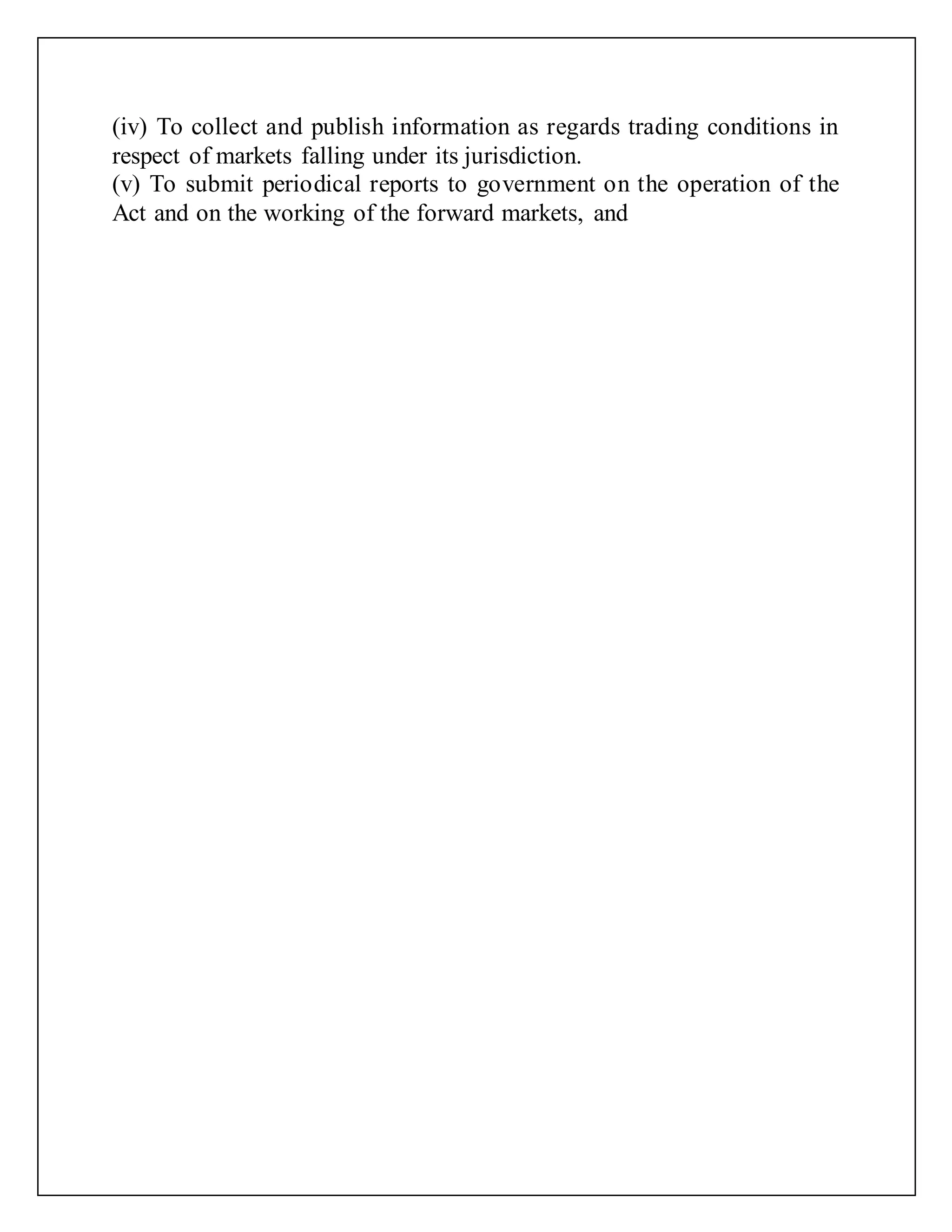 (iv) To collect and publish information as regards trading conditions in
respect of markets falling under its jurisdiction.
(v) To submit periodical reports to government on the operation of the
Act and on the working of the forward markets, and
 