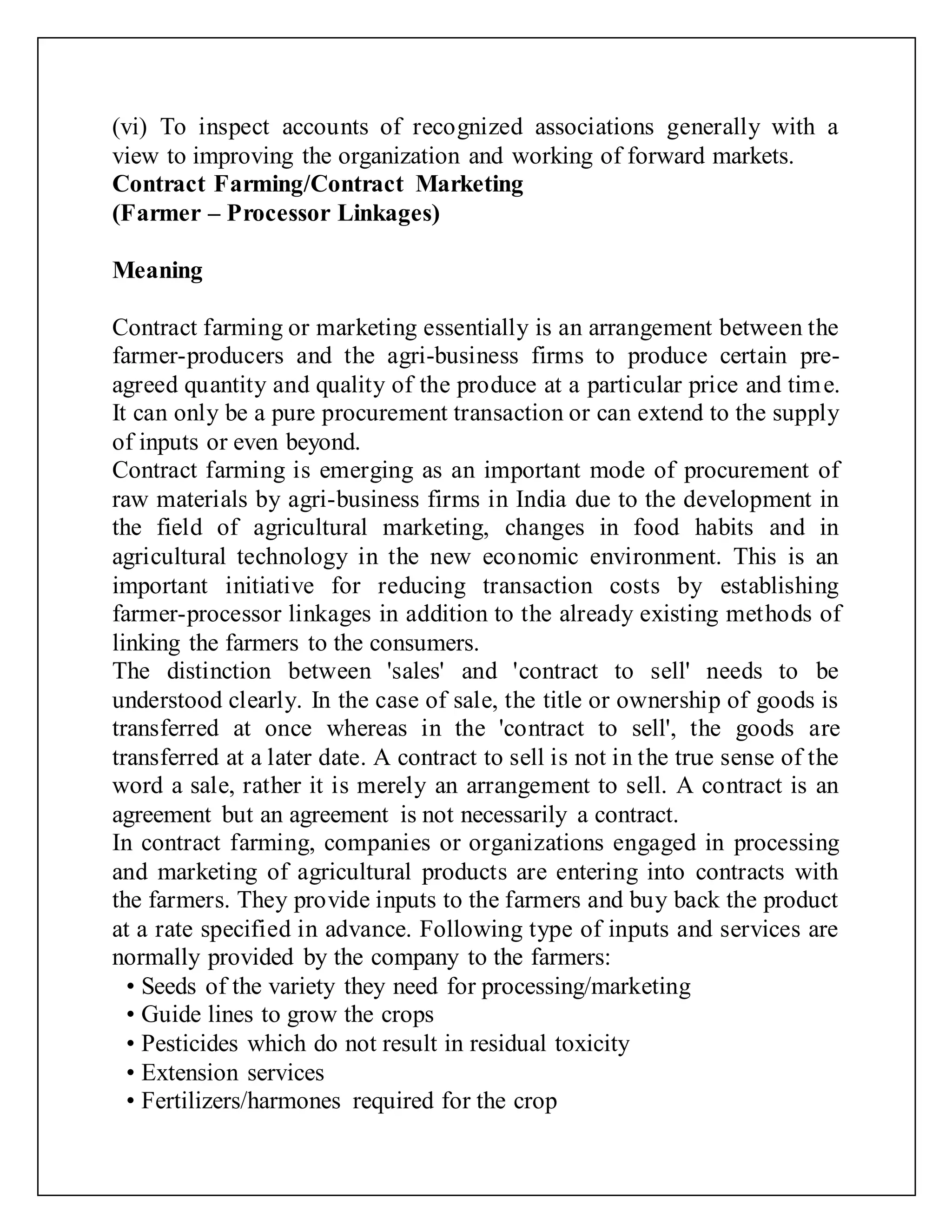 (vi) To inspect accounts of recognized associations generally with a
view to improving the organization and working of forward markets.
Contract Farming/Contract Marketing
(Farmer – Processor Linkages)
Meaning
Contract farming or marketing essentially is an arrangement between the
farmer-producers and the agri-business firms to produce certain pre-
agreed quantity and quality of the produce at a particular price and time.
It can only be a pure procurement transaction or can extend to the supply
of inputs or even beyond.
Contract farming is emerging as an important mode of procurement of
raw materials by agri-business firms in India due to the development in
the field of agricultural marketing, changes in food habits and in
agricultural technology in the new economic environment. This is an
important initiative for reducing transaction costs by establishing
farmer-processor linkages in addition to the already existing methods of
linking the farmers to the consumers.
The distinction between 'sales' and 'contract to sell' needs to be
understood clearly. In the case of sale, the title or ownership of goods is
transferred at once whereas in the 'contract to sell', the goods are
transferred at a later date. A contract to sell is not in the true sense of the
word a sale, rather it is merely an arrangement to sell. A contract is an
agreement but an agreement is not necessarily a contract.
In contract farming, companies or organizations engaged in processing
and marketing of agricultural products are entering into contracts with
the farmers. They provide inputs to the farmers and buy back the product
at a rate specified in advance. Following type of inputs and services are
normally provided by the company to the farmers:
• Seeds of the variety they need for processing/marketing
• Guide lines to grow the crops
• Pesticides which do not result in residual toxicity
• Extension services
• Fertilizers/harmones required for the crop
 