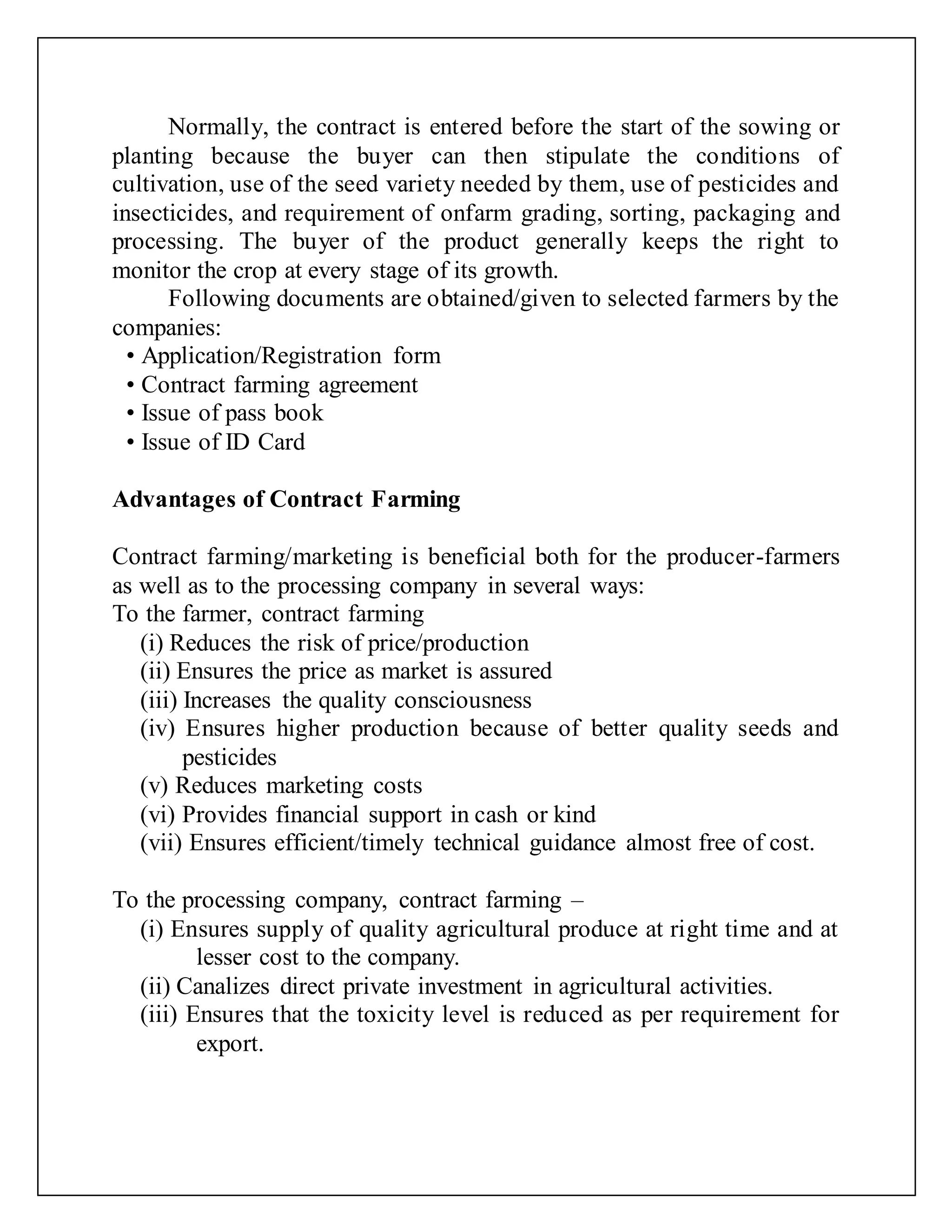 Normally, the contract is entered before the start of the sowing or
planting because the buyer can then stipulate the conditions of
cultivation, use of the seed variety needed by them, use of pesticides and
insecticides, and requirement of onfarm grading, sorting, packaging and
processing. The buyer of the product generally keeps the right to
monitor the crop at every stage of its growth.
Following documents are obtained/given to selected farmers by the
companies:
• Application/Registration form
• Contract farming agreement
• Issue of pass book
• Issue of ID Card
Advantages of Contract Farming
Contract farming/marketing is beneficial both for the producer-farmers
as well as to the processing company in several ways:
To the farmer, contract farming
(i) Reduces the risk of price/production
(ii) Ensures the price as market is assured
(iii) Increases the quality consciousness
(iv) Ensures higher production because of better quality seeds and
pesticides
(v) Reduces marketing costs
(vi) Provides financial support in cash or kind
(vii) Ensures efficient/timely technical guidance almost free of cost.
To the processing company, contract farming –
(i) Ensures supply of quality agricultural produce at right time and at
lesser cost to the company.
(ii) Canalizes direct private investment in agricultural activities.
(iii) Ensures that the toxicity level is reduced as per requirement for
export.
 