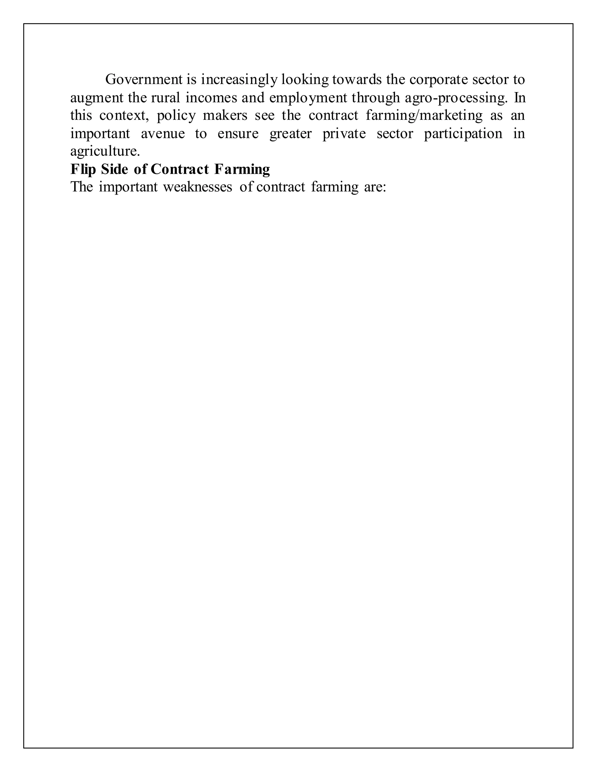 Government is increasingly looking towards the corporate sector to
augment the rural incomes and employment through agro-processing. In
this context, policy makers see the contract farming/marketing as an
important avenue to ensure greater private sector participation in
agriculture.
Flip Side of Contract Farming
The important weaknesses of contract farming are:
 