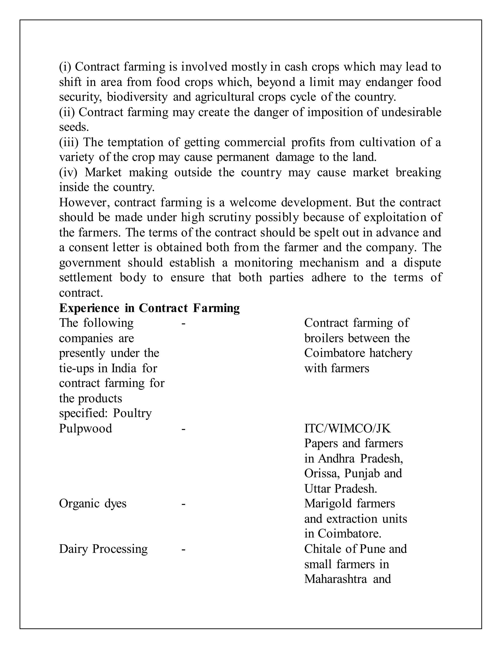(i) Contract farming is involved mostly in cash crops which may lead to
shift in area from food crops which, beyond a limit may endanger food
security, biodiversity and agricultural crops cycle of the country.
(ii) Contract farming may create the danger of imposition of undesirable
seeds.
(iii) The temptation of getting commercial profits from cultivation of a
variety of the crop may cause permanent damage to the land.
(iv) Market making outside the country may cause market breaking
inside the country.
However, contract farming is a welcome development. But the contract
should be made under high scrutiny possibly because of exploitation of
the farmers. The terms of the contract should be spelt out in advance and
a consent letter is obtained both from the farmer and the company. The
government should establish a monitoring mechanism and a dispute
settlement body to ensure that both parties adhere to the terms of
contract.
Experience in Contract Farming
The following
companies are
presently under the
tie-ups in India for
contract farming for
the products
specified: Poultry
- Contract farming of
broilers between the
Coimbatore hatchery
with farmers
Pulpwood - ITC/WIMCO/JK
Papers and farmers
in Andhra Pradesh,
Orissa, Punjab and
Uttar Pradesh.
Organic dyes - Marigold farmers
and extraction units
in Coimbatore.
Dairy Processing - Chitale of Pune and
small farmers in
Maharashtra and
 