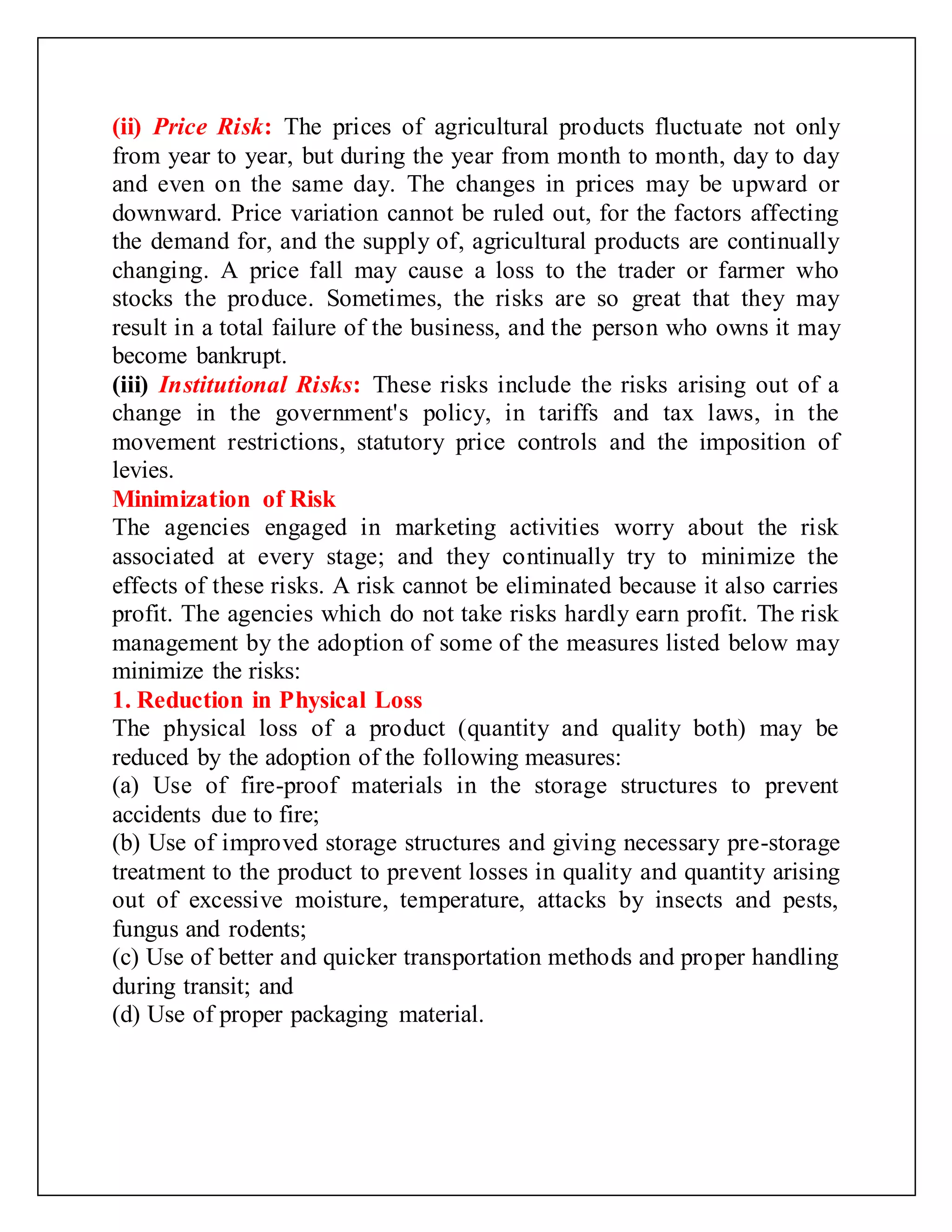 (ii) Price Risk: The prices of agricultural products fluctuate not only
from year to year, but during the year from month to month, day to day
and even on the same day. The changes in prices may be upward or
downward. Price variation cannot be ruled out, for the factors affecting
the demand for, and the supply of, agricultural products are continually
changing. A price fall may cause a loss to the trader or farmer who
stocks the produce. Sometimes, the risks are so great that they may
result in a total failure of the business, and the person who owns it may
become bankrupt.
(iii) Institutional Risks: These risks include the risks arising out of a
change in the government's policy, in tariffs and tax laws, in the
movement restrictions, statutory price controls and the imposition of
levies.
Minimization of Risk
The agencies engaged in marketing activities worry about the risk
associated at every stage; and they continually try to minimize the
effects of these risks. A risk cannot be eliminated because it also carries
profit. The agencies which do not take risks hardly earn profit. The risk
management by the adoption of some of the measures listed below may
minimize the risks:
1. Reduction in Physical Loss
The physical loss of a product (quantity and quality both) may be
reduced by the adoption of the following measures:
(a) Use of fire-proof materials in the storage structures to prevent
accidents due to fire;
(b) Use of improved storage structures and giving necessary pre-storage
treatment to the product to prevent losses in quality and quantity arising
out of excessive moisture, temperature, attacks by insects and pests,
fungus and rodents;
(c) Use of better and quicker transportation methods and proper handling
during transit; and
(d) Use of proper packaging material.
 
