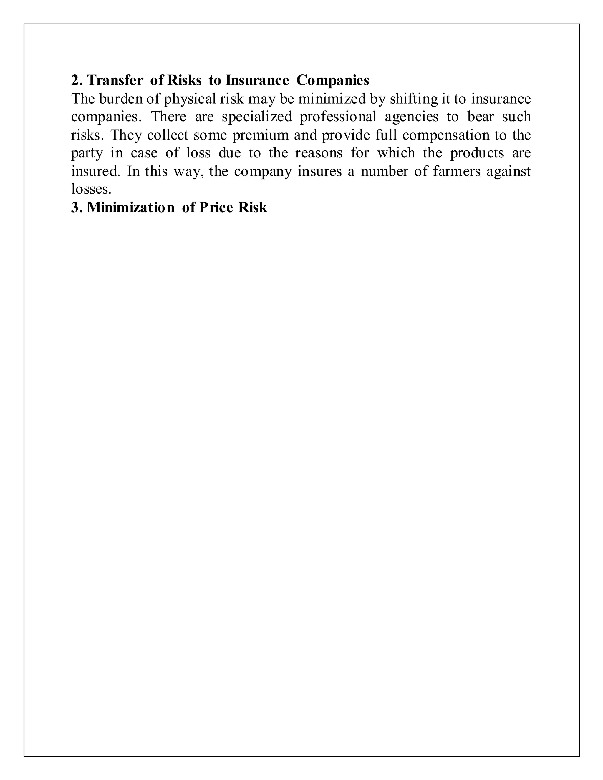 2. Transfer of Risks to Insurance Companies
The burden of physical risk may be minimized by shifting it to insurance
companies. There are specialized professional agencies to bear such
risks. They collect some premium and provide full compensation to the
party in case of loss due to the reasons for which the products are
insured. In this way, the company insures a number of farmers against
losses.
3. Minimization of Price Risk
 