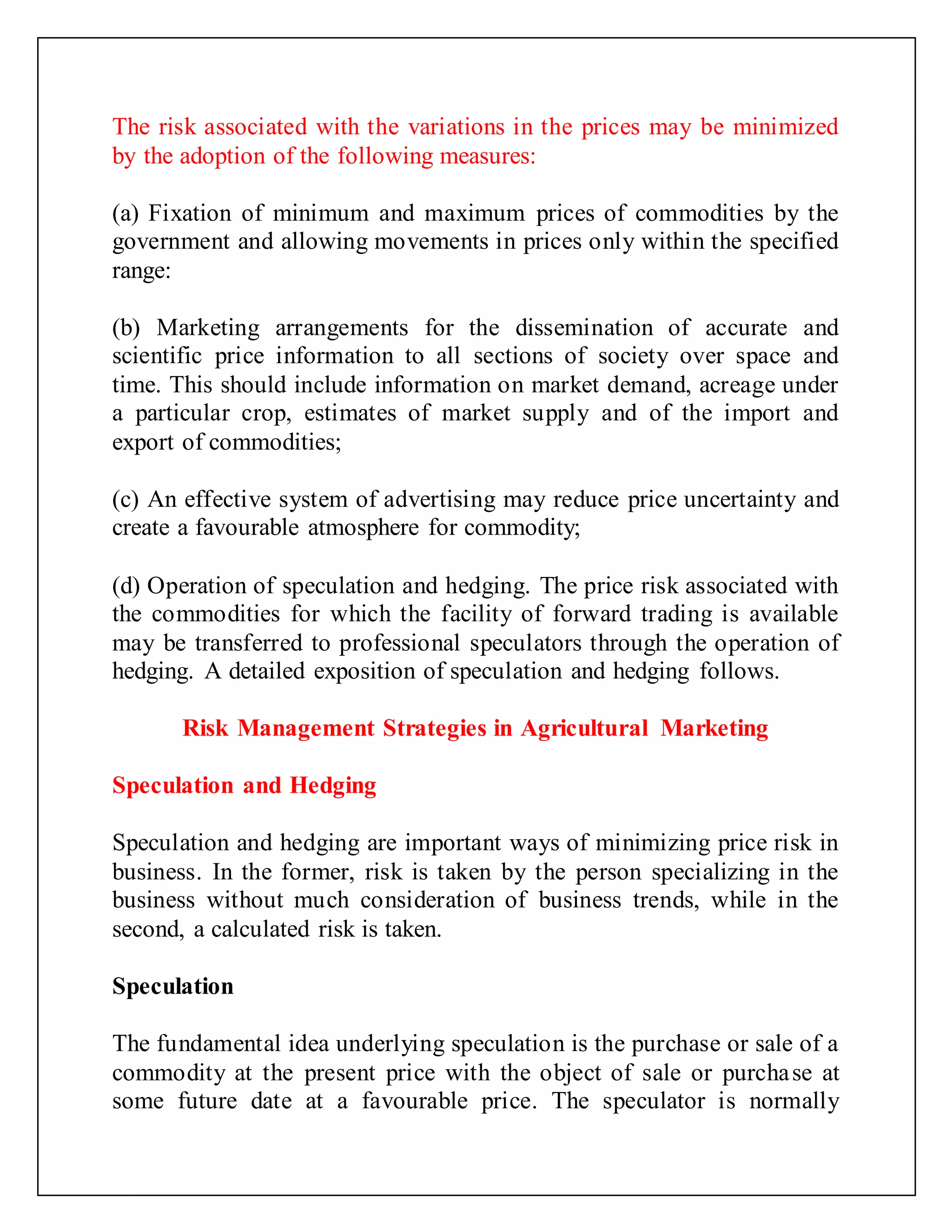 The risk associated with the variations in the prices may be minimized
by the adoption of the following measures:
(a) Fixation of minimum and maximum prices of commodities by the
government and allowing movements in prices only within the specified
range:
(b) Marketing arrangements for the dissemination of accurate and
scientific price information to all sections of society over space and
time. This should include information on market demand, acreage under
a particular crop, estimates of market supply and of the import and
export of commodities;
(c) An effective system of advertising may reduce price uncertainty and
create a favourable atmosphere for commodity;
(d) Operation of speculation and hedging. The price risk associated with
the commodities for which the facility of forward trading is available
may be transferred to professional speculators through the operation of
hedging. A detailed exposition of speculation and hedging follows.
Risk Management Strategies in Agricultural Marketing
Speculation and Hedging
Speculation and hedging are important ways of minimizing price risk in
business. In the former, risk is taken by the person specializing in the
business without much consideration of business trends, while in the
second, a calculated risk is taken.
Speculation
The fundamental idea underlying speculation is the purchase or sale of a
commodity at the present price with the object of sale or purchase at
some future date at a favourable price. The speculator is normally
 