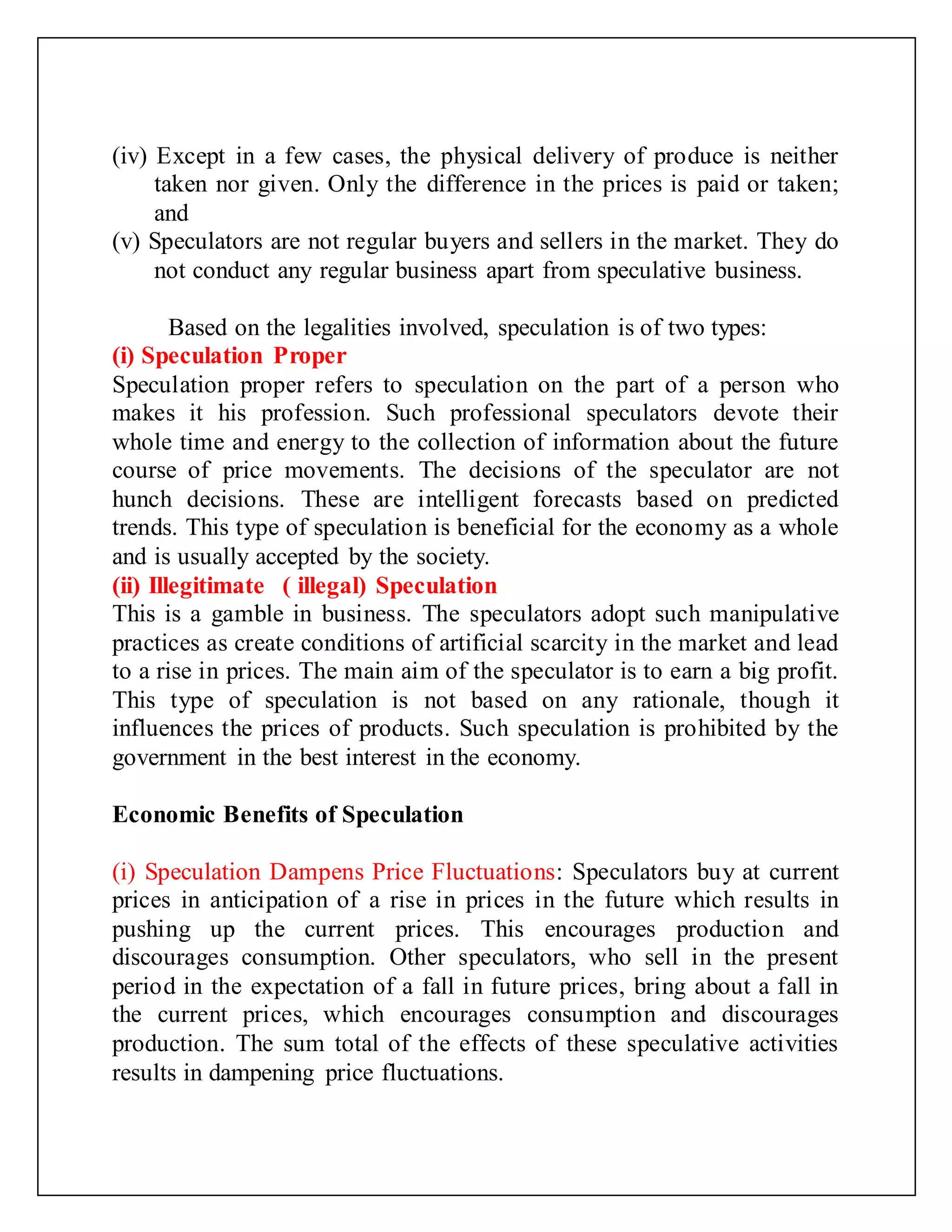 (iv) Except in a few cases, the physical delivery of produce is neither
taken nor given. Only the difference in the prices is paid or taken;
and
(v) Speculators are not regular buyers and sellers in the market. They do
not conduct any regular business apart from speculative business.
Based on the legalities involved, speculation is of two types:
(i) Speculation Proper
Speculation proper refers to speculation on the part of a person who
makes it his profession. Such professional speculators devote their
whole time and energy to the collection of information about the future
course of price movements. The decisions of the speculator are not
hunch decisions. These are intelligent forecasts based on predicted
trends. This type of speculation is beneficial for the economy as a whole
and is usually accepted by the society.
(ii) Illegitimate ( illegal) Speculation
This is a gamble in business. The speculators adopt such manipulative
practices as create conditions of artificial scarcity in the market and lead
to a rise in prices. The main aim of the speculator is to earn a big profit.
This type of speculation is not based on any rationale, though it
influences the prices of products. Such speculation is prohibited by the
government in the best interest in the economy.
Economic Benefits of Speculation
(i) Speculation Dampens Price Fluctuations: Speculators buy at current
prices in anticipation of a rise in prices in the future which results in
pushing up the current prices. This encourages production and
discourages consumption. Other speculators, who sell in the present
period in the expectation of a fall in future prices, bring about a fall in
the current prices, which encourages consumption and discourages
production. The sum total of the effects of these speculative activities
results in dampening price fluctuations.
 