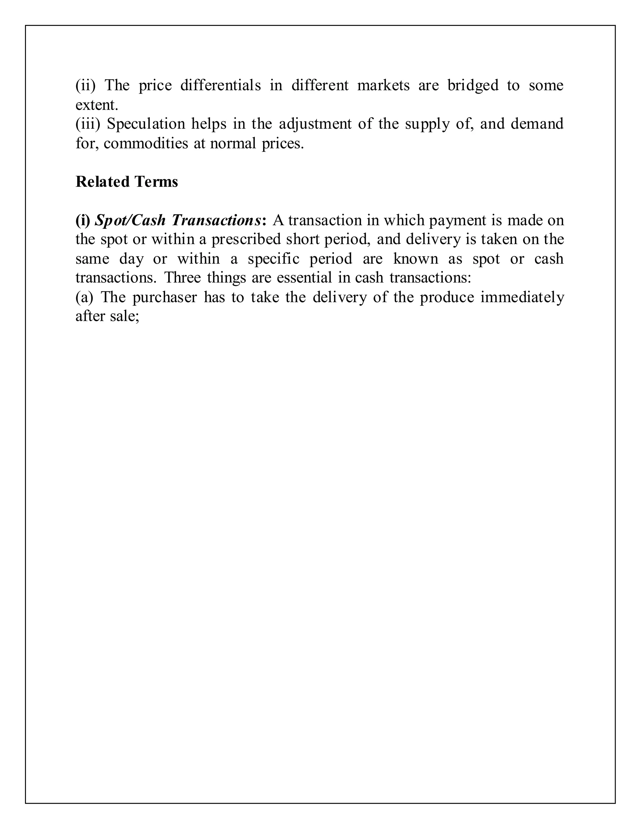 (ii) The price differentials in different markets are bridged to some
extent.
(iii) Speculation helps in the adjustment of the supply of, and demand
for, commodities at normal prices.
Related Terms
(i) Spot/Cash Transactions: A transaction in which payment is made on
the spot or within a prescribed short period, and delivery is taken on the
same day or within a specific period are known as spot or cash
transactions. Three things are essential in cash transactions:
(a) The purchaser has to take the delivery of the produce immediately
after sale;
 