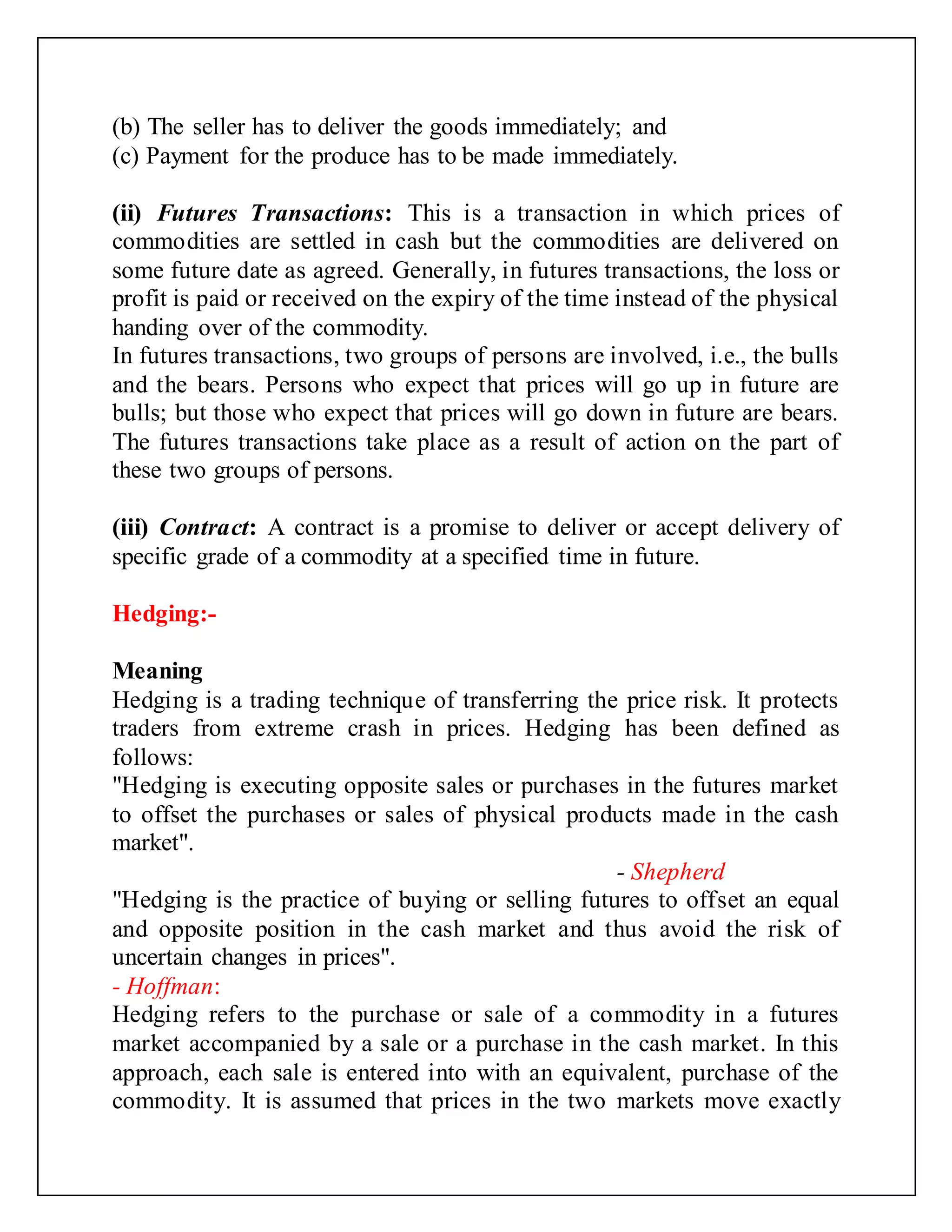 (b) The seller has to deliver the goods immediately; and
(c) Payment for the produce has to be made immediately.
(ii) Futures Transactions: This is a transaction in which prices of
commodities are settled in cash but the commodities are delivered on
some future date as agreed. Generally, in futures transactions, the loss or
profit is paid or received on the expiry of the time instead of the physical
handing over of the commodity.
In futures transactions, two groups of persons are involved, i.e., the bulls
and the bears. Persons who expect that prices will go up in future are
bulls; but those who expect that prices will go down in future are bears.
The futures transactions take place as a result of action on the part of
these two groups of persons.
(iii) Contract: A contract is a promise to deliver or accept delivery of
specific grade of a commodity at a specified time in future.
Hedging:-
Meaning
Hedging is a trading technique of transferring the price risk. It protects
traders from extreme crash in prices. Hedging has been defined as
follows:
"Hedging is executing opposite sales or purchases in the futures market
to offset the purchases or sales of physical products made in the cash
market".
- Shepherd
"Hedging is the practice of buying or selling futures to offset an equal
and opposite position in the cash market and thus avoid the risk of
uncertain changes in prices".
- Hoffman:
Hedging refers to the purchase or sale of a commodity in a futures
market accompanied by a sale or a purchase in the cash market. In this
approach, each sale is entered into with an equivalent, purchase of the
commodity. It is assumed that prices in the two markets move exactly
 