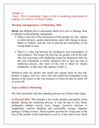 Module -4
Topic:- Risk in marketing: Types of risk in marketing; speculation &
hedging; an overview of futures trading
Meaning and Importance of Marketing Risk
Hardy has defined risk as uncertainty about cost, loss or damage. Risk
is inherent in all marketing transactions.
 There is the risk of the destruction of the produce by fire, rodents
or other elements, quality deterioration, price fall, change in tastes,
habits or fashion, and the risk of placing the commodity in the
wrong hands or area.
 There is a time lag between the production and consumption of
farm products. The longer the time lag, the greater will be the risk.
The risk associated with marketing cannot be dispensed with, for
this risk contributes to profit. Someone has to bear the risk in
marketing process. But most of the risk is taken by market
middlemen, as they have the capacity to bear it.
Whenever risks are greater and varied, the margin taken by the risk-
bearers is higher, and vice versa. One who holds the commodity in the
process is the bearer of the risk, because of which he may be better off
or worse off.
Types of Risk in Marketing
The risks associated with the marketing process are of three basic types:
(i) Physical Risk: This includes a loss in the quantity and quality of the
product during the marketing process. It may be due to fire, flood,
earthquake, rodents, insects, pests, fungus, excessive moisture or
temperature, careless handling and unscientific storage, improper
package, looting or arson. These together account for a large part of the
loss of the product at the individual as well as at the macro level. Such
 
