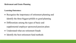 Retirement and Estate Planning
Learning Outcomes:
 Recognize the importance of retirement planning and
identify the three biggest pitfalls to good planning
 Differentiate among the types of basic and
supplemental employer sponsored pension plans
 Understand what are retirement frauds
 Identify the best retirement fund methods
 