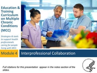 Education &
Training
Curriculum
on Multiple
Chronic
Conditions
(MCC)
Strategies & tools
to support health
professionals
caring for people
living with MCC.
Module 4 Interprofessional Collaboration
Full citations for this presentation appear in the notes section of the
slides.
 