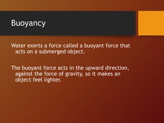 Buoyancy
Water exerts a force called a buoyant force that
acts on a submerged object.
The buoyant force acts in the upward direction,
against the force of gravity, so it makes an
object feel lighter.
 