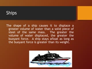 Ships
The shape of a ship causes it to displace a
greater volume of water than a solid piece of
steel of the same mass. The greater the
volume of water displaced, the greater the
buoyant force. A ship stays afloat as long as
the buoyant force is greater than its weight.
 