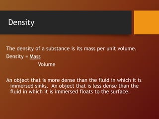Density
The density of a substance is its mass per unit volume.
Density = Mass
Volume
An object that is more dense than the fluid in which it is
immersed sinks. An object that is less dense than the
fluid in which it is immersed floats to the surface.
 
