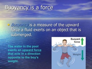 Buoyancy is a force
• Buoyancy is a measure of the upward
force a fluid exerts on an object that is
submerged.
The water in the pool
exerts an upward force
that acts in a direction
opposite to the boy’s
weight.
 
