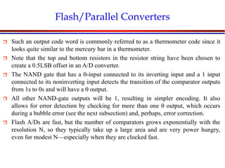 Introduction to VLSI Circuits and Systems, NCUT 2007
Flash/Parallel Converters
 Such an output code word is commonly referred to as a thermometer code since it
looks quite similar to the mercury bar in a thermometer.
 Note that the top and bottom resistors in the resistor string have been chosen to
create a 0.5LSB offset in an A/D converter.
 The NAND gate that has a 0-input connected to its inverting input and a 1 input
connected to its noninverting input detects the transition of the comparator outputs
from 1s to 0s and will have a 0 output.
 All other NAND-gate outputs will be 1, resulting in simpler encoding. It also
allows for error detection by checking for more than one 0 output, which occurs
during a bubble error (see the next subsection) and, perhaps, error correction.
 Flash A/Ds are fast, but the number of comparators grows exponentially with the
resolution N, so they typically take up a large area and are very power hungry,
even for modest N—especially when they are clocked fast.
 