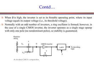 Introduction to VLSI Circuits and Systems, NCUT 2007
Contd…
 When ∅ is high, the inverter is set to its bistable operating point, where its input
voltage equals its output voltage (i.e., its threshold voltage).
 Normally with an odd number of inverters, a ring oscillator is formed; however, in
the case of a single CMOS inverter, the inverter operates as a single stage opamp
with only one pole (no nondominant poles), so stability is guaranteed.
 