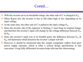 Introduction to VLSI Circuits and Systems, NCUT 2007
Contd…
 With this inverter set to its threshold voltage, the other side of C is charged to 𝑉𝑟1.
 When ∅ goes low, the inverter is free to fall either high or low depending on its
input voltage.
 At the same time, the other side of C is pulled to the input voltage 𝑉𝑖𝑛
 Since the inverter side of the capacitor is floating, C must keep its original charge,
and therefore the inverter’s input will change by the voltage difference between 𝑉𝑟1
& 𝑉𝑖𝑛.
 Since the inverter’s input was at its bistable point, the difference between 𝑉𝑟1 &
𝑉𝑖𝑛 will determine which direction the inverter’s output will fall.
 However, it should be mentioned that this simple comparator suffers from poor
power supply rejection, which is often a critical design specification in fast
converters. Using fully differential inverters helps alleviate this shortcoming.
 