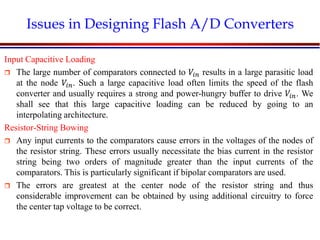 Introduction to VLSI Circuits and Systems, NCUT 2007
Issues in Designing Flash A/D Converters
Input Capacitive Loading
 The large number of comparators connected to 𝑉𝑖𝑛 results in a large parasitic load
at the node 𝑉𝑖𝑛. Such a large capacitive load often limits the speed of the flash
converter and usually requires a strong and power-hungry buffer to drive 𝑉𝑖𝑛. We
shall see that this large capacitive loading can be reduced by going to an
interpolating architecture.
Resistor-String Bowing
 Any input currents to the comparators cause errors in the voltages of the nodes of
the resistor string. These errors usually necessitate the bias current in the resistor
string being two orders of magnitude greater than the input currents of the
comparators. This is particularly significant if bipolar comparators are used.
 The errors are greatest at the center node of the resistor string and thus
considerable improvement can be obtained by using additional circuitry to force
the center tap voltage to be correct.
 