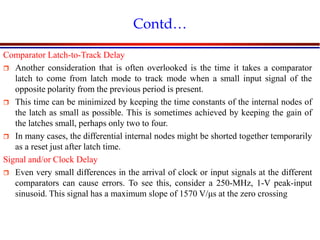 Introduction to VLSI Circuits and Systems, NCUT 2007
Contd…
Comparator Latch-to-Track Delay
 Another consideration that is often overlooked is the time it takes a comparator
latch to come from latch mode to track mode when a small input signal of the
opposite polarity from the previous period is present.
 This time can be minimized by keeping the time constants of the internal nodes of
the latch as small as possible. This is sometimes achieved by keeping the gain of
the latches small, perhaps only two to four.
 In many cases, the differential internal nodes might be shorted together temporarily
as a reset just after latch time.
Signal and/or Clock Delay
 Even very small differences in the arrival of clock or input signals at the different
comparators can cause errors. To see this, consider a 250-MHz, 1-V peak-input
sinusoid. This signal has a maximum slope of 1570 V/μs at the zero crossing
 