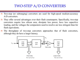 Introduction to VLSI Circuits and Systems, NCUT 2007
TWO-STEP A/D CONVERTERS
 Two-step (or subranging) converters are used for high-speed medium-accuracy
A/D converters.
 They offer several advantages over their flash counterparts. Specifically, two-step
converters require less silicon area, dissipate less power, have less capacitive
loading, and the voltages the comparators need to resolve are less stringent than for
flash equivalents.
 The throughput of two-step converters approaches that of flash converters,
although they do have a larger latency.
 