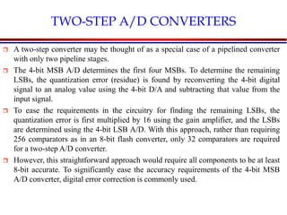 Introduction to VLSI Circuits and Systems, NCUT 2007
TWO-STEP A/D CONVERTERS
 A two-step converter may be thought of as a special case of a pipelined converter
with only two pipeline stages.
 The 4-bit MSB A/D determines the first four MSBs. To determine the remaining
LSBs, the quantization error (residue) is found by reconverting the 4-bit digital
signal to an analog value using the 4-bit D/A and subtracting that value from the
input signal.
 To ease the requirements in the circuitry for finding the remaining LSBs, the
quantization error is first multiplied by 16 using the gain amplifier, and the LSBs
are determined using the 4-bit LSB A/D. With this approach, rather than requiring
256 comparators as in an 8-bit flash converter, only 32 comparators are required
for a two-step A/D converter.
 However, this straightforward approach would require all components to be at least
8-bit accurate. To significantly ease the accuracy requirements of the 4-bit MSB
A/D converter, digital error correction is commonly used.
 