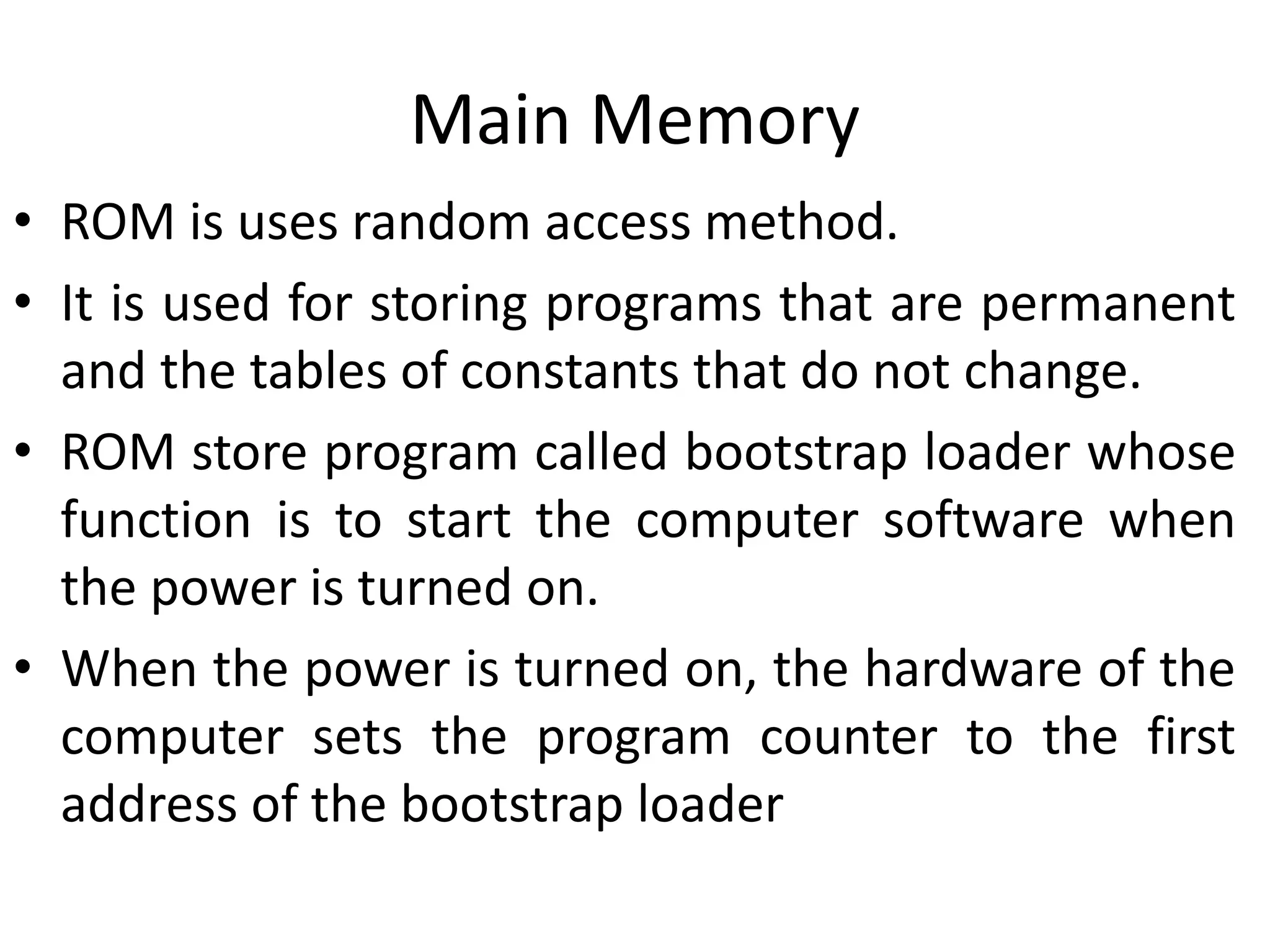 Main Memory
• ROM is uses random access method.
• It is used for storing programs that are permanent
and the tables of constants that do not change.
• ROM store program called bootstrap loader whose
function is to start the computer software when
the power is turned on.
• When the power is turned on, the hardware of the
computer sets the program counter to the first
address of the bootstrap loader
 
