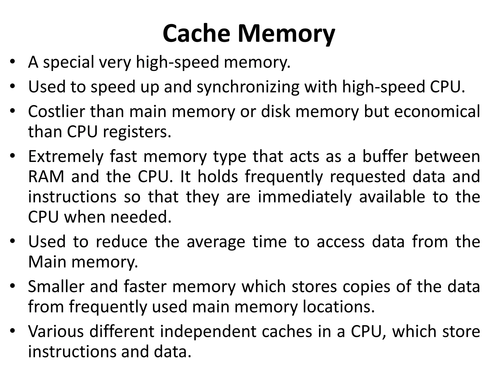Cache Memory
• A special very high-speed memory.
• Used to speed up and synchronizing with high-speed CPU.
• Costlier than main memory or disk memory but economical
than CPU registers.
• Extremely fast memory type that acts as a buffer between
RAM and the CPU. It holds frequently requested data and
instructions so that they are immediately available to the
CPU when needed.
• Used to reduce the average time to access data from the
Main memory.
• Smaller and faster memory which stores copies of the data
from frequently used main memory locations.
• Various different independent caches in a CPU, which store
instructions and data.
 