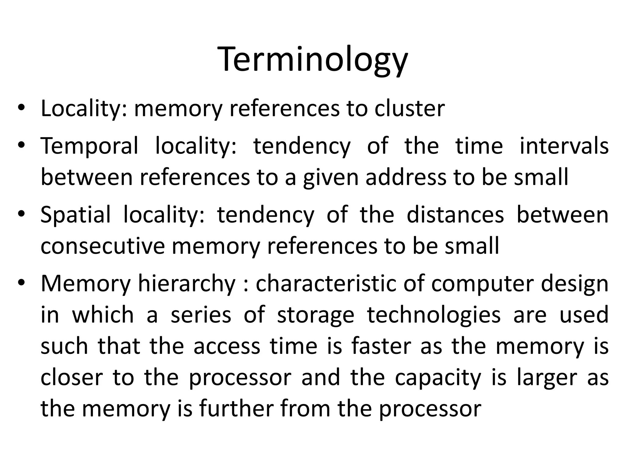 Terminology
• Locality: memory references to cluster
• Temporal locality: tendency of the time intervals
between references to a given address to be small
• Spatial locality: tendency of the distances between
consecutive memory references to be small
• Memory hierarchy : characteristic of computer design
in which a series of storage technologies are used
such that the access time is faster as the memory is
closer to the processor and the capacity is larger as
the memory is further from the processor
 