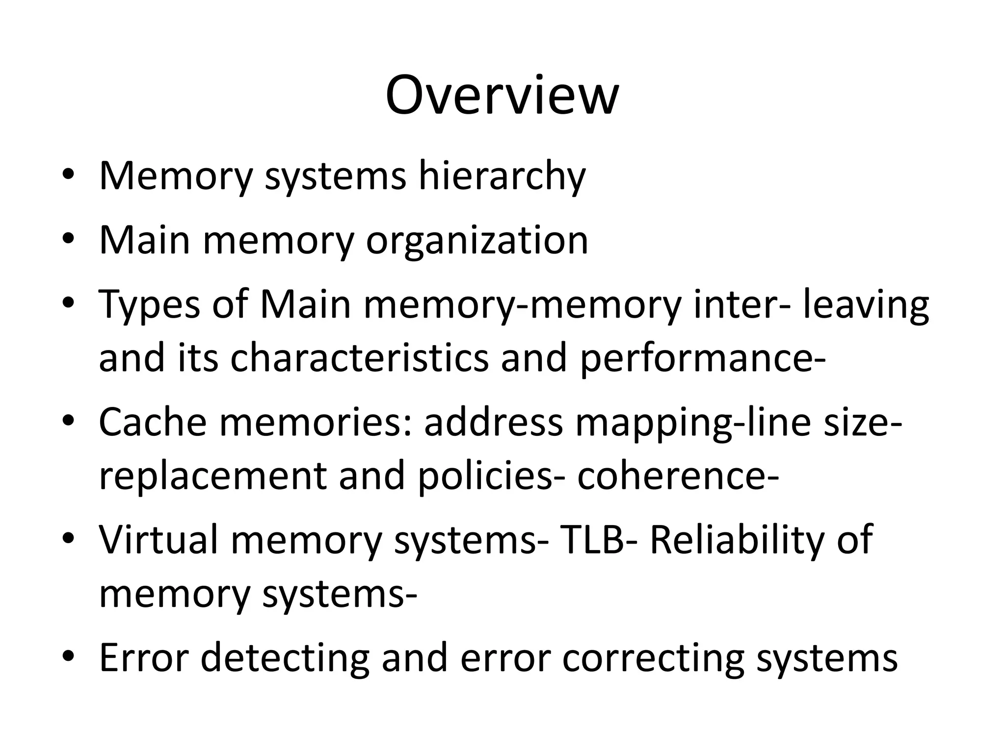 Overview
• Memory systems hierarchy
• Main memory organization
• Types of Main memory-memory inter- leaving
and its characteristics and performance-
• Cache memories: address mapping-line size-
replacement and policies- coherence-
• Virtual memory systems- TLB- Reliability of
memory systems-
• Error detecting and error correcting systems
 