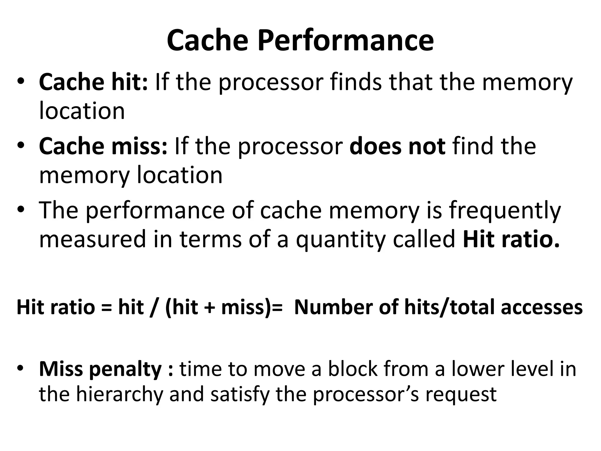 Cache Performance
• Cache hit: If the processor finds that the memory
location
• Cache miss: If the processor does not find the
memory location
• The performance of cache memory is frequently
measured in terms of a quantity called Hit ratio.
Hit ratio = hit / (hit + miss)= Number of hits/total accesses
• Miss penalty : time to move a block from a lower level in
the hierarchy and satisfy the processor’s request
 