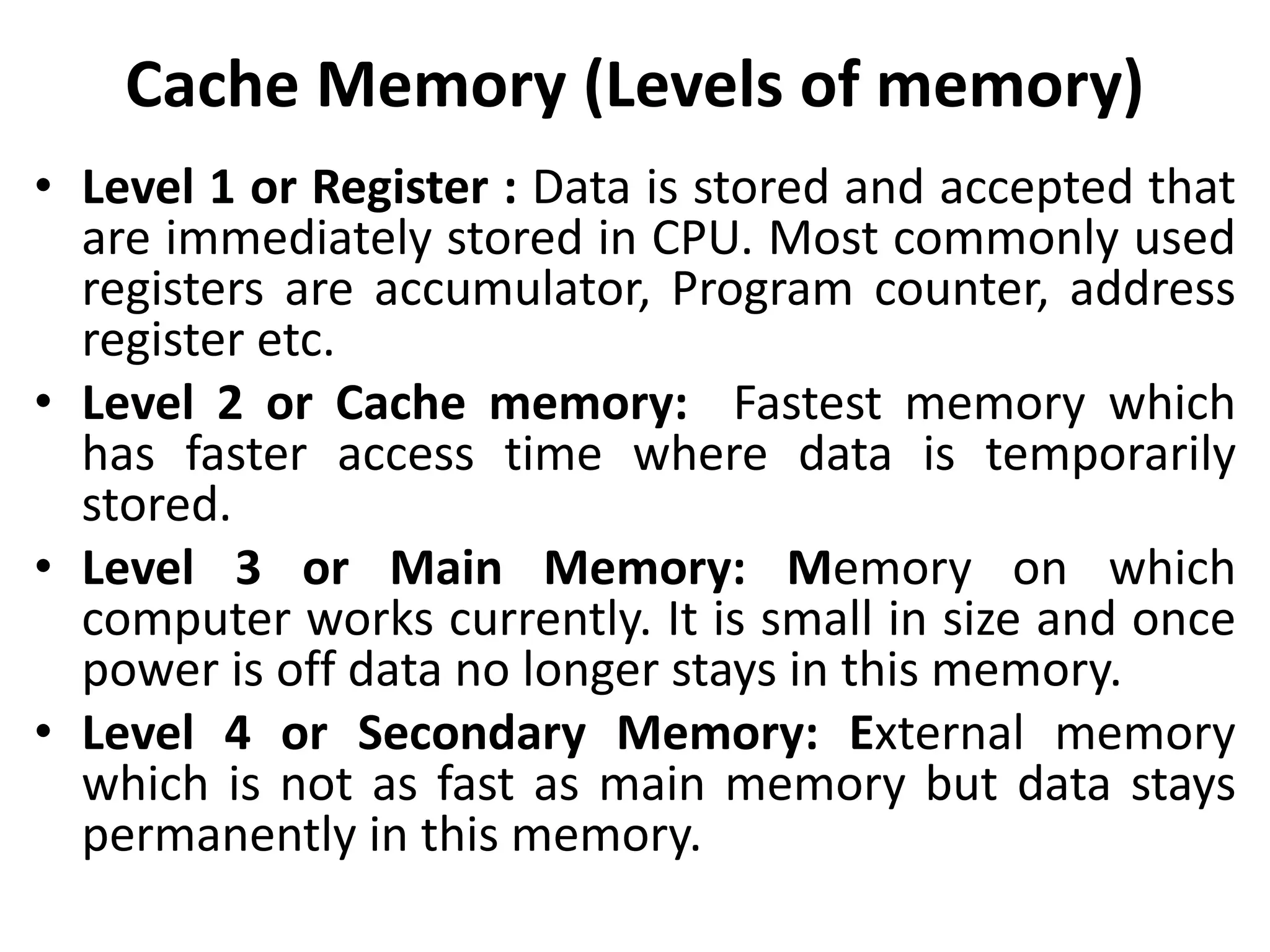 Cache Memory (Levels of memory)
• Level 1 or Register : Data is stored and accepted that
are immediately stored in CPU. Most commonly used
registers are accumulator, Program counter, address
register etc.
• Level 2 or Cache memory: Fastest memory which
has faster access time where data is temporarily
stored.
• Level 3 or Main Memory: Memory on which
computer works currently. It is small in size and once
power is off data no longer stays in this memory.
• Level 4 or Secondary Memory: External memory
which is not as fast as main memory but data stays
permanently in this memory.
 