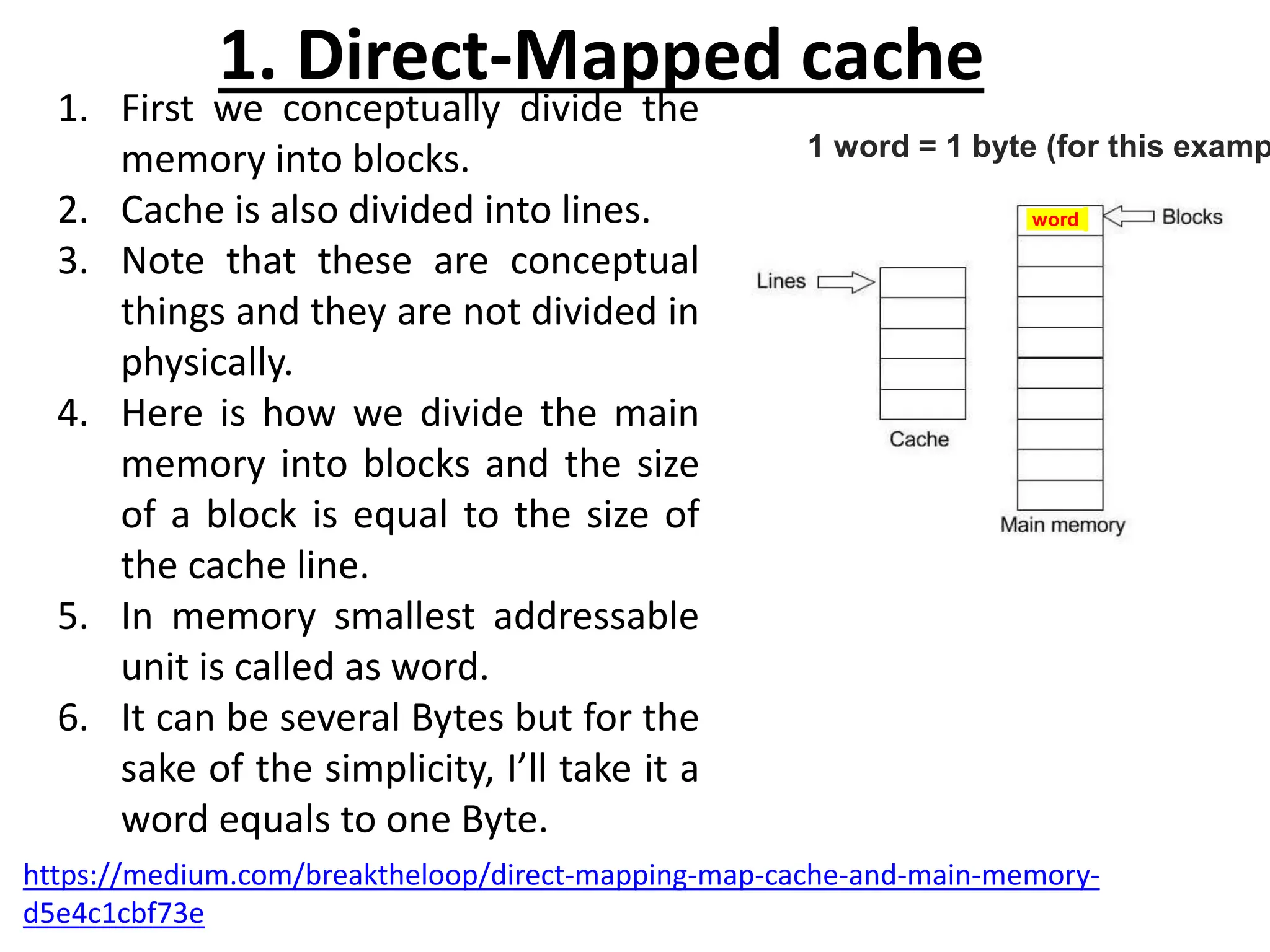 1. First we conceptually divide the
memory into blocks.
2. Cache is also divided into lines.
3. Note that these are conceptual
things and they are not divided in
physically.
4. Here is how we divide the main
memory into blocks and the size
of a block is equal to the size of
the cache line.
5. In memory smallest addressable
unit is called as word.
6. It can be several Bytes but for the
sake of the simplicity, I’ll take it a
word equals to one Byte.
1. Direct-Mapped cache
1 word = 1 byte (for this examp
word
https://medium.com/breaktheloop/direct-mapping-map-cache-and-main-memory-
d5e4c1cbf73e
 