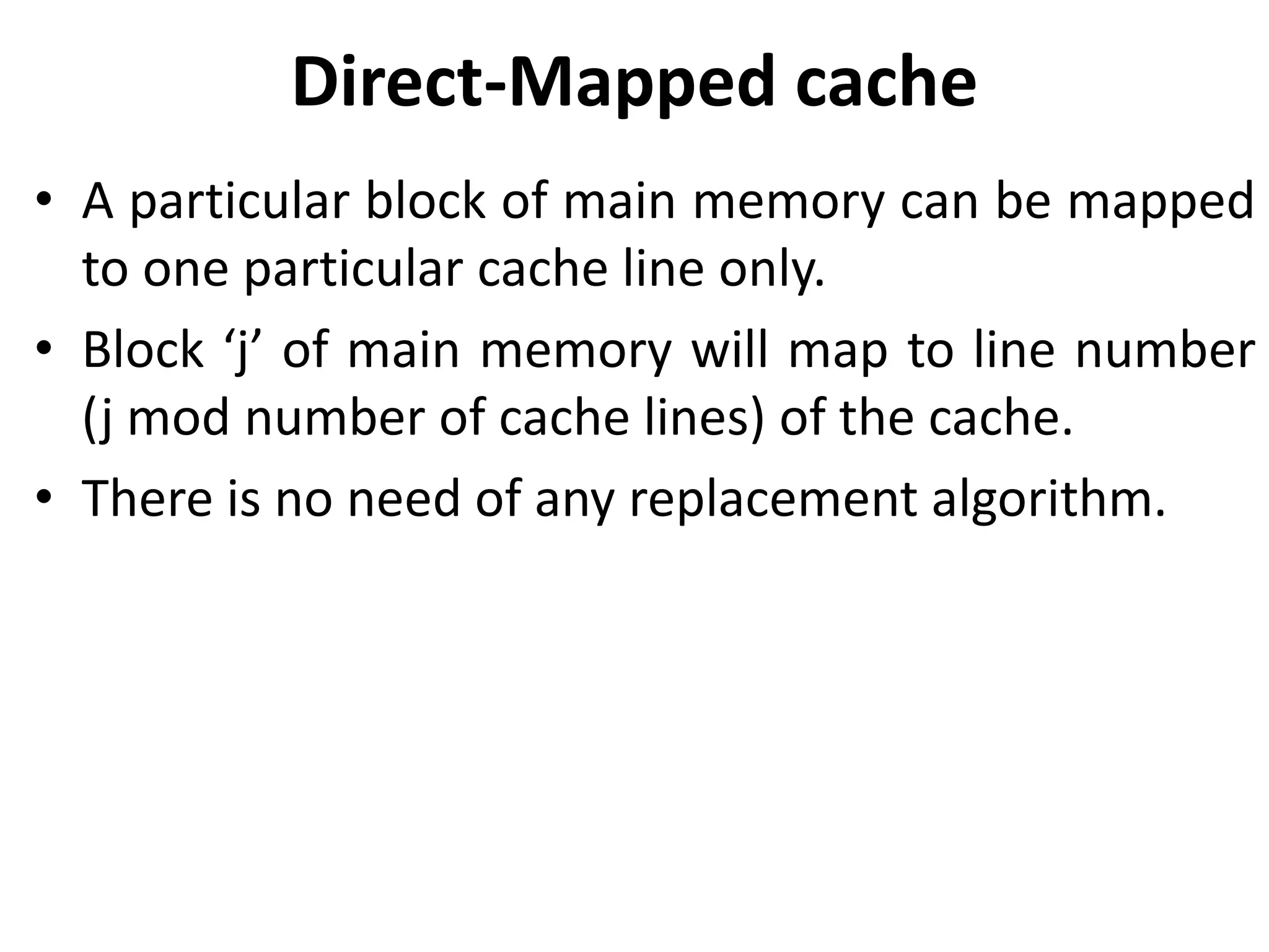 Direct-Mapped cache
• A particular block of main memory can be mapped
to one particular cache line only.
• Block ‘j’ of main memory will map to line number
(j mod number of cache lines) of the cache.
• There is no need of any replacement algorithm.
 