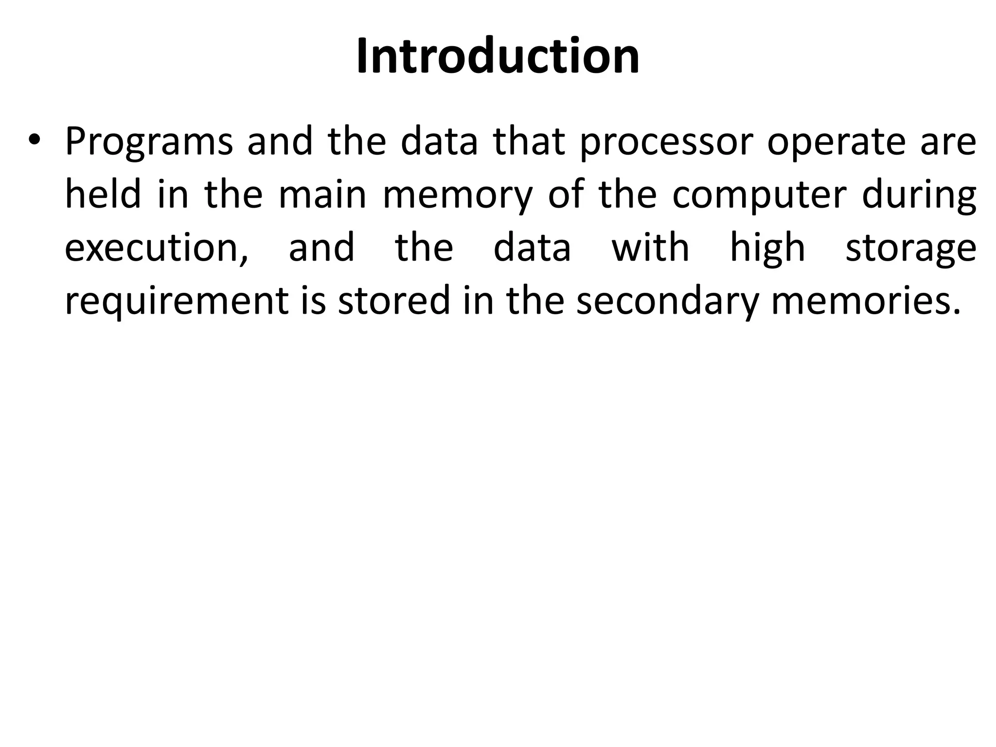 Introduction
• Programs and the data that processor operate are
held in the main memory of the computer during
execution, and the data with high storage
requirement is stored in the secondary memories.
 