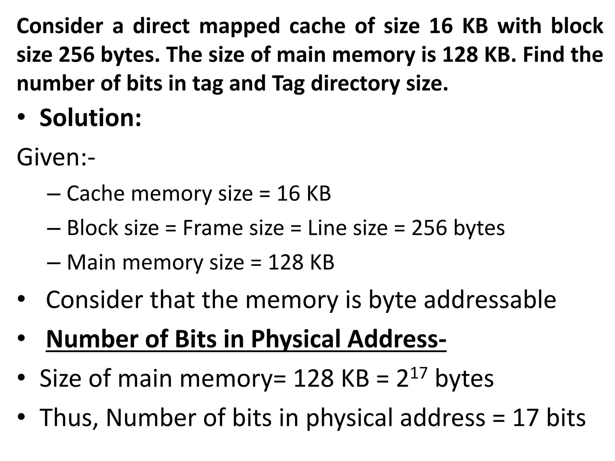 Consider a direct mapped cache of size 16 KB with block
size 256 bytes. The size of main memory is 128 KB. Find the
number of bits in tag and Tag directory size.
• Solution:
Given:-
– Cache memory size = 16 KB
– Block size = Frame size = Line size = 256 bytes
– Main memory size = 128 KB
• Consider that the memory is byte addressable
• Number of Bits in Physical Address-
• Size of main memory= 128 KB = 217 bytes
• Thus, Number of bits in physical address = 17 bits
 