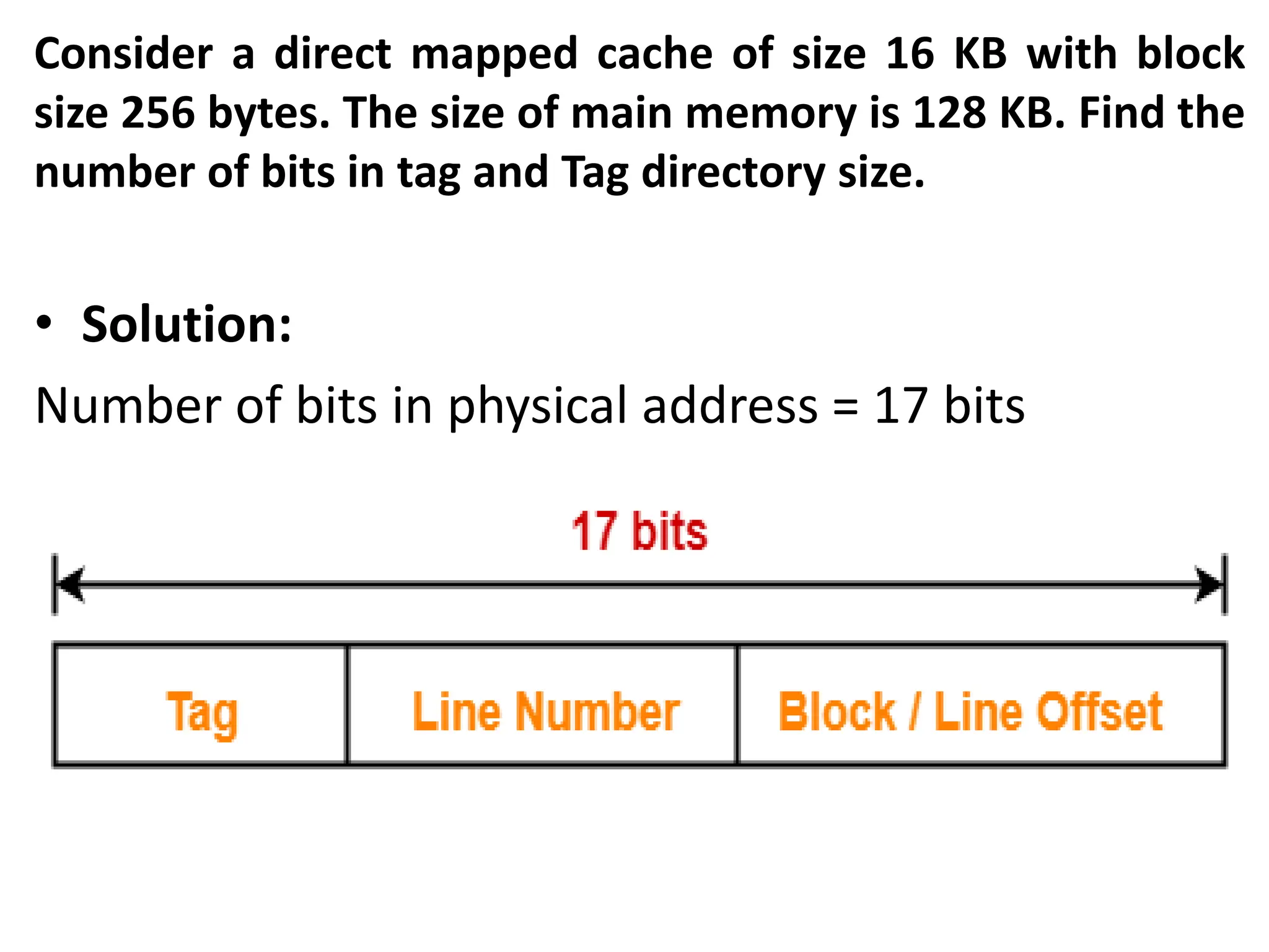 Consider a direct mapped cache of size 16 KB with block
size 256 bytes. The size of main memory is 128 KB. Find the
number of bits in tag and Tag directory size.
• Solution:
Number of bits in physical address = 17 bits
 