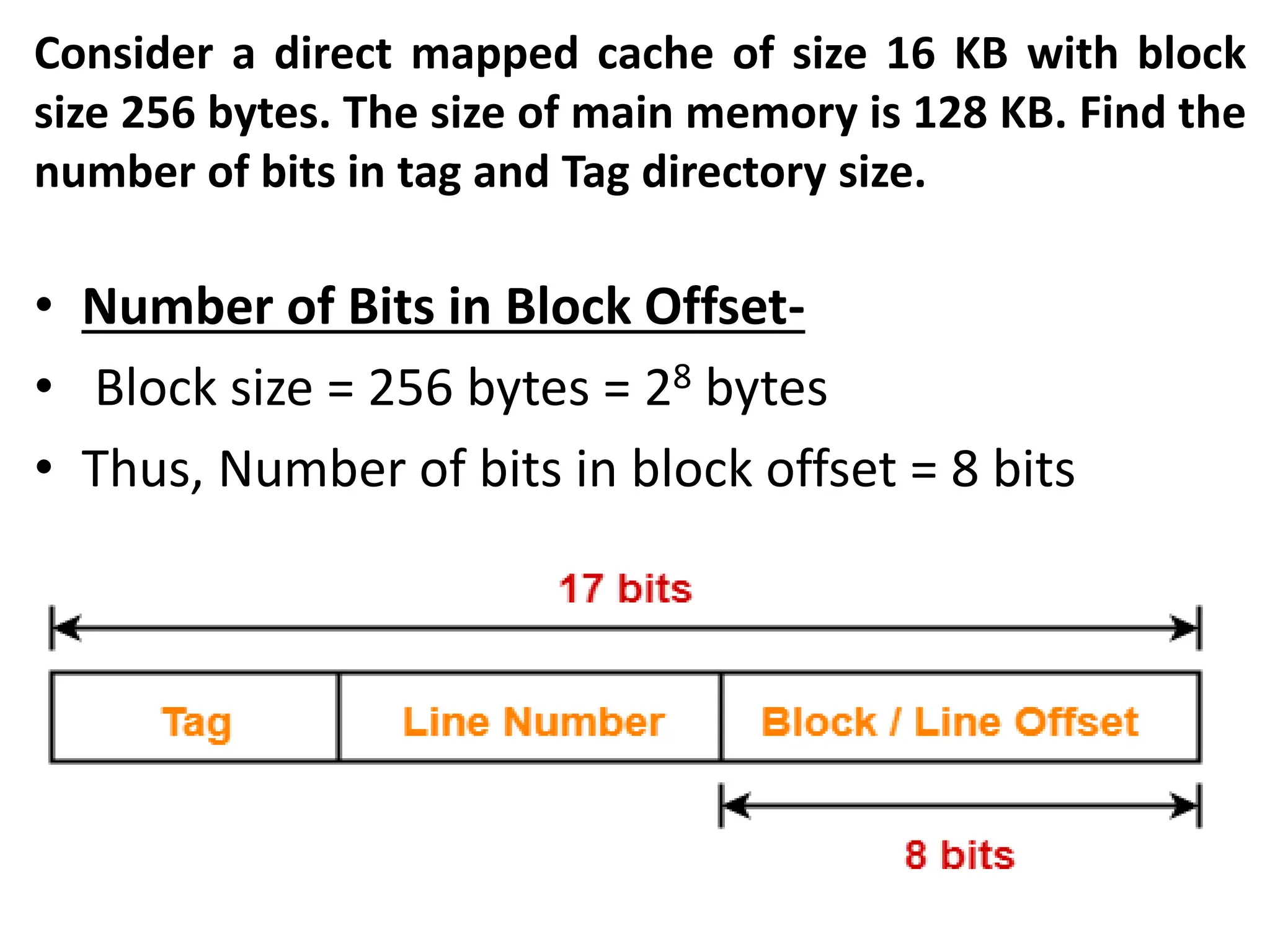 Consider a direct mapped cache of size 16 KB with block
size 256 bytes. The size of main memory is 128 KB. Find the
number of bits in tag and Tag directory size.
• Number of Bits in Block Offset-
• Block size = 256 bytes = 28 bytes
• Thus, Number of bits in block offset = 8 bits
 