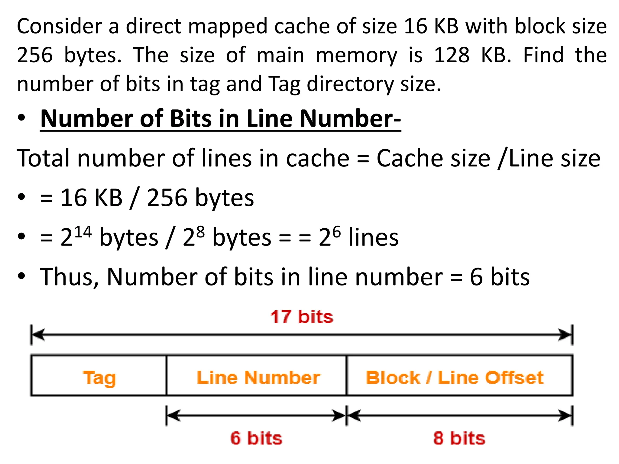 Consider a direct mapped cache of size 16 KB with block size
256 bytes. The size of main memory is 128 KB. Find the
number of bits in tag and Tag directory size.
• Number of Bits in Line Number-
Total number of lines in cache = Cache size /Line size
• = 16 KB / 256 bytes
• = 214 bytes / 28 bytes = = 26 lines
• Thus, Number of bits in line number = 6 bits
 