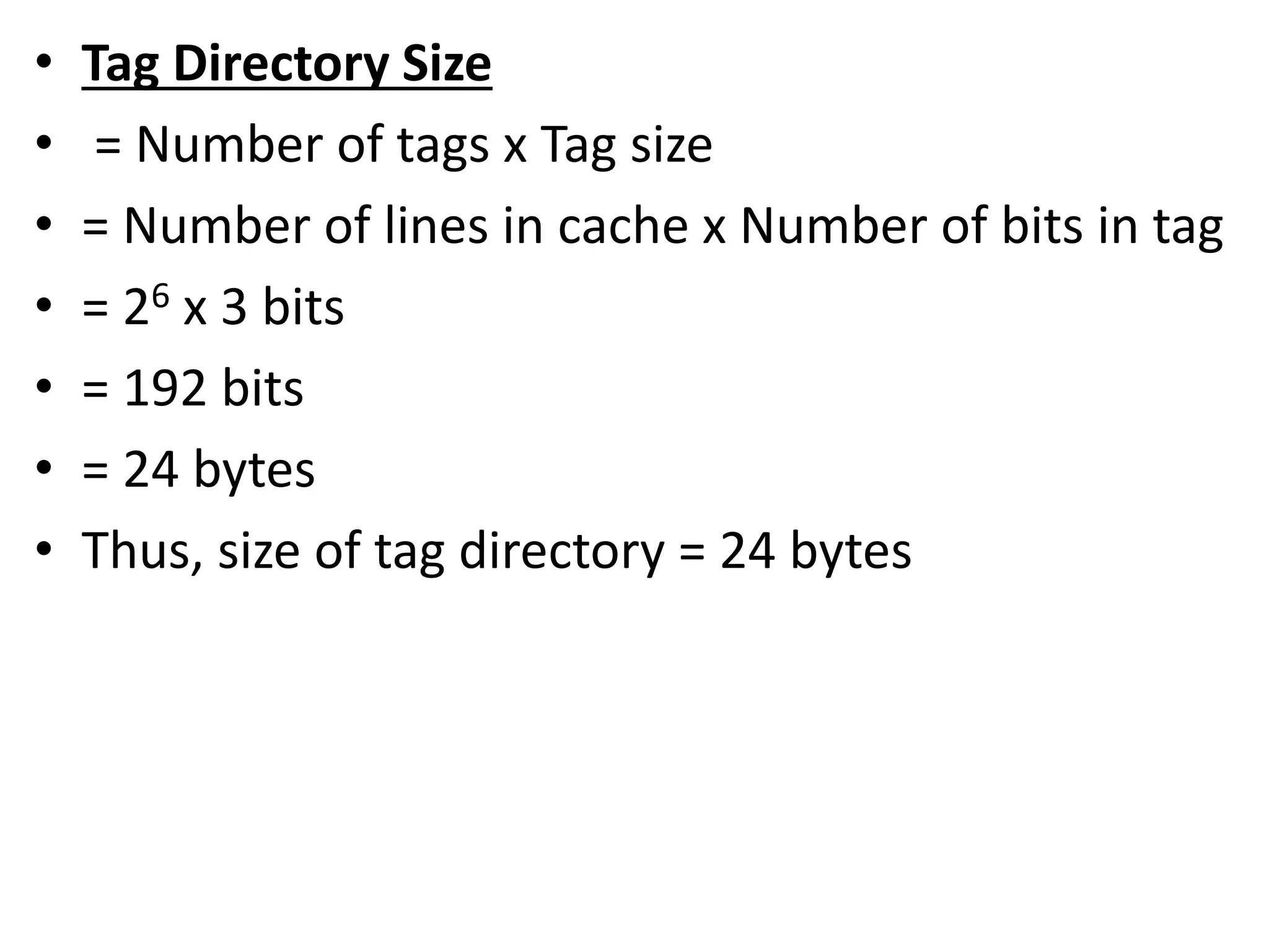 • Tag Directory Size
• = Number of tags x Tag size
• = Number of lines in cache x Number of bits in tag
• = 26 x 3 bits
• = 192 bits
• = 24 bytes
• Thus, size of tag directory = 24 bytes
 