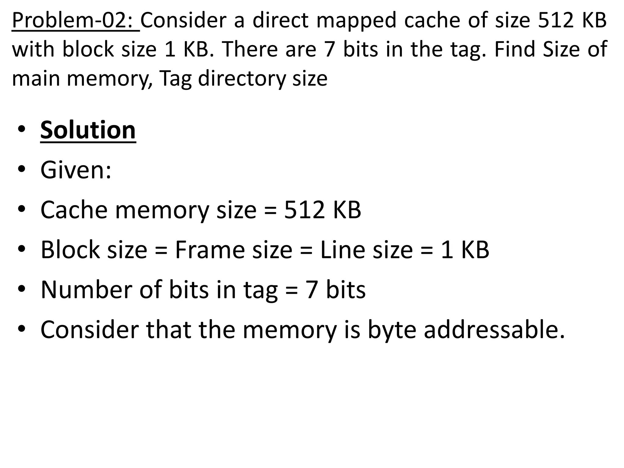 Problem-02: Consider a direct mapped cache of size 512 KB
with block size 1 KB. There are 7 bits in the tag. Find Size of
main memory, Tag directory size
• Solution
• Given:
• Cache memory size = 512 KB
• Block size = Frame size = Line size = 1 KB
• Number of bits in tag = 7 bits
• Consider that the memory is byte addressable.
 