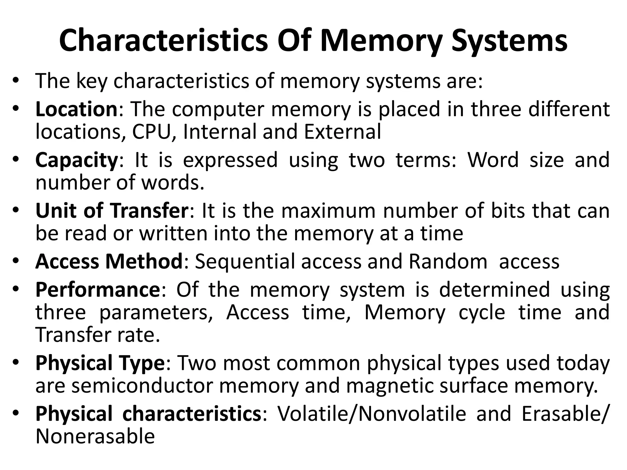 Characteristics Of Memory Systems
• The key characteristics of memory systems are:
• Location: The computer memory is placed in three different
locations, CPU, Internal and External
• Capacity: It is expressed using two terms: Word size and
number of words.
• Unit of Transfer: It is the maximum number of bits that can
be read or written into the memory at a time
• Access Method: Sequential access and Random access
• Performance: Of the memory system is determined using
three parameters, Access time, Memory cycle time and
Transfer rate.
• Physical Type: Two most common physical types used today
are semiconductor memory and magnetic surface memory.
• Physical characteristics: Volatile/Nonvolatile and Erasable/
Nonerasable
 
